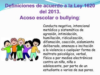Conducta negativa, intencional
metódica y sistemática de
agresión, intimidación,
humillación, ridiculización,
difamación, coacción, aislamiento
deliberado, amenaza o incitación
a la violencia o cualquier forma de
maltrato psicológico, verbal,
físico o por medios electrónicos
contra un niño, niña o
adolescente, por parte de un
estudiante o varios de sus pares.
Definiciones de acuerdo a la Ley 1620
del 2013.
Acoso escolar o bullying:
 