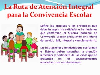 Define los procesos y los protocolos que
deberán seguir las entidades e instituciones
que conforman el Sistema Nacional de
Convivencia Escolar articulando una oferta
de servicio ágil, integral y complementario.
Las instituciones y entidades que conforman
el Sistema deben garantizar la atención
inmediata y pertinente de los casos que se
presenten en los establecimientos
educativos o en sus alrededores.
La Ruta de Atención Integral
para la Convivencia Escolar
 