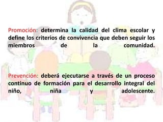 Promoción: determina la calidad del clima escolar y
define los criterios de convivencia que deben seguir los
miembros de la comunidad.
Prevención: deberá ejecutarse a través de un proceso
continuo de formación para el desarrollo integral del
niño, niña y adolescente.
 