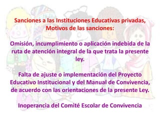 Sanciones a las Instituciones Educativas privadas,
Motivos de las sanciones:
Omisión, incumplimiento o aplicación indebida de la
ruta de atención integral de la que trata la presente
ley.
Falta de ajuste o implementación del Proyecto
Educativo Institucional y del Manual de Convivencia,
de acuerdo con las orientaciones de la presente Ley.
Inoperancia del Comité Escolar de Convivencia
 