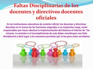 En las instituciones educativas de carácter oficial, los docentes y directivos
docentes en el marco de las funciones asignadas a su respectivo cargo, serán
responsables por hacer efectiva la implementación del Sistema al interior de "las
mismas. La omisión o el incumplimiento de este deber constituyen una falta
disciplinaria y dará lugar a las sanciones previstas por la ley para estos servidores
Faltas Disciplinarias de los
docentes y directivos docentes
oficiales
 