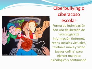 Ciberbullying o
ciberacoso
escolar
Forma de intimidación
con uso deliberado de
tecnologías de
información (Internet,
redes sociales virtuales,
telefonía móvil y video
juegos online) para
ejercer maltrato
psicológico y continuado.
 