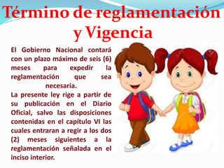 El Gobierno Nacional contará
con un plazo máximo de seis (6)
meses para expedir la
reglamentación que sea
necesaria.
La presente ley rige a partir de
su publicación en el Diario
Oficial, salvo las disposiciones
contenidas en el capítulo VI las
cuales entraran a regir a los dos
(2) meses siguientes a la
reglamentación señalada en el
inciso interior.
Término de reglamentación
y Vigencia
 