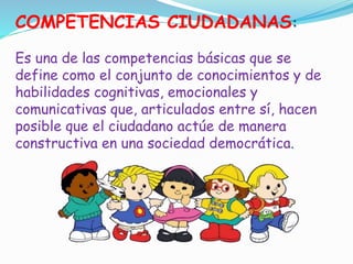 COMPETENCIAS CIUDADANAS:
Es una de las competencias básicas que se
define como el conjunto de conocimientos y de
habilidades cognitivas, emocionales y
comunicativas que, articulados entre sí, hacen
posible que el ciudadano actúe de manera
constructiva en una sociedad democrática.
 