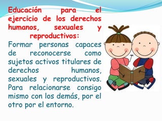 Educación para el
ejercicio de los derechos
humanos, sexuales y
reproductivos:
Formar personas capaces
de reconocerse como
sujetos activos titulares de
derechos humanos,
sexuales y reproductivos.
Para relacionarse consigo
mismo con los demás, por el
otro por el entorno.
 
