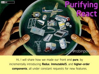 Purifying
@robinpokorny
React
Hi, I will share how we made our front end pure, by
incrementally introducing Redux, ImmutableJS, and higher-order
components, all under constant requests for new features.
 