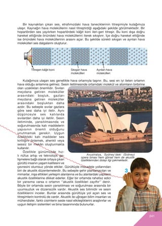 241
3
Avustralya, Sydney’deki (Sidney)
opera binas› hem görsel hem de akustik
özelliklerinden dolay› ilgi çekmektedir.
Titreﬂen kâğ›t koni S›k›ﬂan hava
molekülleri
Ayr›lan hava
molekülleri
Bir kaynaktan ç›kan ses, etraf›m›zdaki hava taneciklerinin titreﬂimiyle kulağ›m›za
ulaﬂ›r. Kaynağ›n hava moleküllerini nas›l titreﬂtirdiği aﬂağ›daki ﬂekilde görülmektedir. Bir
hoparlörden ses yay›l›rken hoparlördeki kâğ›t koni ileri-geri titreﬂir. Bu koni d›ﬂa doğru
hareket ettiğinde önündeki hava moleküllerini iterek s›k›ﬂt›r›r. ‹çe doğru hareket ettiğinde
ise önündeki hava moleküllerinin aras›n› açar. Bu ﬂekilde sürekli s›k›ﬂan ve ayr›lan hava
molekülleri ses dalgalar›n› oluﬂturur.
Kulağımıza ulaşan ses genellikle hava ortamıyla taşınır. Bu, sesi en iyi ileten ortamın
hava olduğu anlamına gelmez. Sesin iletilmesinde ortamdaki molekül ve atomların birbirine
olan uzakl›klar› önemlidir. Sıvıları
meydana getiren moleküller
arasındaki boşluk, gazları
meydana getiren moleküller
arasındaki boşluktan daha
azd›r. Bu sebeple sıvılar gazlara
göre sesi daha iyi iletir. Aynı
düşünceyle ses katılarda
sıvılardan daha iyi iletilir. Sesin
iletiminde, yansıtılmasında ve
soğurulmasında katı maddelerin
yap›s›n›n önemli olduğunu
unutmamak gerekir. Uygun
özellikteki kat› maddeler ses
kirliliğini önlemek, ahenkli veya
sessiz bir mekân oluşturmakta
kullan›l›r.
Özellikle günümüzde hız-
lı nüfus artışı ve teknolojik ge-
lişmelere bağlı olarak ortaya çıkan
gürültü insanın yaşam kalitesini ve
çevresini olumsuz yönde etkiler. Gürültüyle mücadele yollarından
biri de akustik düzenlemelerdir. Bu sebeple şehir planlamacıları ve
mimarlar, inşa ettikleri yerleşim alanlarına ve bu alanlardaki yapılar›n
akustik özelliklerine dikkat ederler. Eğer bir ortamda rahatsız edici
bir yans›ma varsa o ortamın ‘’akustik özellikleri zayıftır’’ denir.
Böyle bir ortamda sesin yansıtılması ve soğurulması arasında bir
uyumsuzluk ve düzensizlik vardır. Akustik ses bilimidir ve sesin
özelliklerini inceler. Bunlar aras›nda gürültüye yol açan ses ve
titreﬂimlerin kontrolü de vard›r. Akustik ile uğraﬂan bilim insanlar› ve
mühendisler, farkl› cisimlerin sesle nas›l etkileﬂtiklerini araﬂt›r›rlar ve
uygun iletiﬂim sistemleri ve bina tasar›m›nda bulunurlar.
 