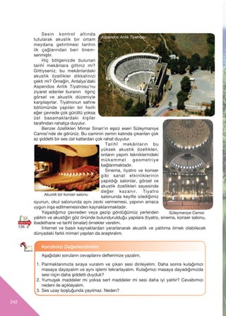 242
Sesin kontrol altında
tutularak akustik bir ortam
meydana getirilmesi tarihin
ilk çağlarından beri önem-
senmiştir.
Hiç bölgenizde bulunan
tarihî mekânlara gittiniz mi?
Gittiyseniz, bu mekânlardaki
akustik özellikler dikkatinizi
çekti mi? Örneğin, Antalya’daki
Aspendos Antik Tiyatrosu’nu
ziyaret edenler buranın ilginç
görsel ve akustik düzeniyle
karşılaşırlar. Tiyatronun sahne
bölümünde yapılan bir fısıltı
eğer çevrede çok gürültü yoksa
üst basamaklardaki kişiler
tarafından rahatça duyulur.
Benzer özellikleri Mimar Sinan’ın eşsiz eseri Süleymaniye
Camisi’nde de görürüz. Bu caminin zemin katında çıkarılan çok
az şiddetli bir ses üst katlardan çok rahat duyulur.
Tarihî mekânların bu
yüksek akustik özellikleri,
onların yapım tekniklerindeki
mükemmel geometriye
bağlanmaktadır.
Sinema, tiyatro ve konser
gibi sanat etkinliklerinin
yap›ld›ğ› salonlar, görsel ve
akustik özellikleri sayesinde
değer kazan›r. Tiyatro
salonunda keyifle izlediğimiz
oyunun, okul salonunda ayn› zevki vermemesi, yap›n›n amaca
uygun inﬂa edilmemesinden kaynaklanmaktad›r.
Yaﬂad›ğ›m›z çevreden veya gezip gördüğümüz yerlerden
yal›t›m ve akustiğin göz önünde bulundurulduğu yap›lara (tiyatro, sinema, konser salonu,
ibadethane ve tarihî binalar) örnekler verelim.
‹nternet ve bas›l› kaynaklardan yararlanarak akustik ve yal›t›ma örnek olabilecek
dünyadaki farklı mimari yap›lar› da araﬂt›ral›m.
Aﬂağ›daki sorular›n cevaplarını defterimize yazalım.
1. Parmaklar›m›zla s›raya vural›m ve ç›kan sesi dinleyelim. Daha sonra kulağ›m›z›
masaya dayayal›m ve ayn› iﬂlemi tekrarlayal›m. Kulağ›m›z› masaya dayad›ğ›m›zda
sesi niçin daha ﬂiddetli duyduk?
2. Yumuﬂak maddeler mi yoksa sert maddeler mi sesi daha iyi yal›t›r? Cevab›m›z›
nedeni ile aç›klayal›m.
3. Ses uzay boﬂluğunda yay›lmaz. Neden?
Kendimizi De¤erlendirelim
17
Akustik bir konser salonu
136. s
Aspendos Antik Tiyatrosu
Süleymaniye Camisi
 