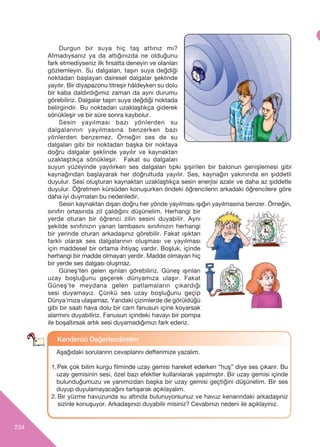 234
Durgun bir suya hiç taş attınız mı?
Atmadıysanız ya da attığınızda ne olduğunu
fark etmediyseniz ilk fırsatta deneyin ve olanları
gözlemleyin. Su dalgaları, taşın suya değdiği
noktadan başlayan dairesel dalgalar şeklinde
yay›l›r. Bir diyapazonu titreşir hâldeyken su dolu
bir kaba daldırdığımız zaman da aynı durumu
görebiliriz. Dalgalar taşın suya değdiği noktada
belirgindir. Bu noktadan uzaklaştıkça giderek
sönükleşir ve bir süre sonra kaybolur.
Sesin yayılması bazı yönlerden su
dalgalarının yayılmasına benzerken bazı
yönlerden benzemez. Örneğin ses de su
dalgaları gibi bir noktadan başka bir noktaya
doğru dalgalar şeklinde yayılır ve kaynaktan
uzaklaştıkça sönükleşir. Fakat su dalgaları
suyun yüzeyinde yayılırken ses dalgalar› tıpkı şişirilen bir balonun geniﬂlemesi gibi
kaynağından başlayarak her doğrultuda yayılır. Ses, kaynağ›n yak›n›nda en ﬂiddetli
duyulur. Sesi oluşturan kaynaktan uzaklaştıkça sesin enerjisi azalır ve daha az ﬂiddetle
duyulur. Öğretmen kürsüden konuşurken öndeki öğrencilerin arkadaki öğrencilere göre
daha iyi duymaları bu nedenledir.
Sesin kaynaktan dışarı doğru her yönde yayılmas› ›ﬂ›ğ›n yay›lmas›na benzer. Örneğin,
sınıfın ortasında zil çaldığını düşünelim. Herhangi bir
yerde oturan bir öğrenci zilin sesini duyabilir. Aynı
şekilde sınıfınızın yanan lambasın› sınıfınızın herhangi
bir yerinde oturan arkadaﬂ›n›z görebilir. Fakat ışıktan
farklı olarak ses dalgalarının oluşması ve yayılması
için maddesel bir ortama ihtiyaç vardır. Boşluk, içinde
herhangi bir madde olmayan yerdir. Madde olmayan hiç
bir yerde ses dalgası oluşmaz.
Güneş’ten gelen ışınları görebiliriz. Güneﬂ ›ﬂ›nlar›
uzay boﬂluğunu geçerek dünyam›za ulaﬂ›r. Fakat
Güneş’te meydana gelen patlamaların çıkardığı
sesi duyamayız. Çünkü ses uzay boşluğunu geçip
Dünya’mıza ulaşamaz. Yandaki çizimlerde de görüldüğü
gibi bir saati hava dolu bir cam fanusun içine koyarsak
alarmını duyabiliriz. Fanusun içindeki havayı bir pompa
ile boşaltırsak artık sesi duyamadığımızı fark ederiz.
Kendimizi De¤erlendirelim
Aﬂağ›daki sorular›rın cevaplarını defterimize yazalım.
1.Pek çok bilim kurgu filminde uzay gemisi hareket ederken “huş” diye ses çıkarır. Bu
uzay gemisinin sesi, özel bazı efektler kullanılarak yapılmıştır. Bir uzay gemisi içinde
bulunduğumuzu ve yanımızdan başka bir uzay gemisi geçtiğini düşünelim. Bir ses
duyup duyulamayacağını tart›ﬂarak aç›klayal›m.
2. Bir yüzme havuzunda su alt›nda bulunuyorsunuz ve havuz kenar›ndaki arkadaﬂ›n›z
sizinle konuﬂuyor. Arkadaﬂ›n›z› duyabilir misiniz? Cevab›n›z› nedeni ile aç›klay›n›z.
 