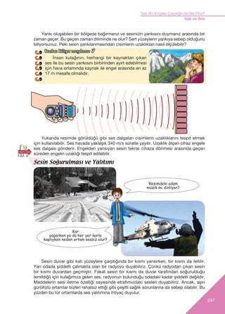 237
Ses Bir Engele Çarpt›ğ›nda Ne Olur?
Iﬂ›k ve Ses
‹nsan kulağının, herhangi bir kaynaktan çıkan
ses ile bu sesin yank›s›n› birbirinden ayırt edebilmesi
için hava ortam›nda kaynak ile engel arasında en az
17 m mesafe olmalıdır.
Sesin Soğurulması ve Yalıtımı
Resimdeki adam
müzik mi dinliyor?
Yankı oluşabilen bir bölgede bağırmanız ve sesinizin yankısın› duymanız arasında bir
zaman geçer. Bu geçen zaman diliminde ne olur? Sert yüzeylerin yankıya sebep olduğunu
biliyorsunuz. Peki sesin yank›lanmas›ndan cisimlerin uzakl›klar› nas›l ölçülebilir?
Yukar›da resimde görüldüğü gibi ses dalgalar› cisimlerin uzakl›klar›n› tespit etmek
için kullan›labilir. Ses havada yaklaﬂ›k 340 m/s süratle yay›l›r. Uzakl›k ölçen cihaz engele
ses dalgas› gönderir. Engelden yans›yan sesin tekrar cihaza dönmesi aras›nda geçen
süreden engelin uzakl›ğ› tespit edilebilir.
Sesin duvar gibi kat› yüzeylere çarpt›ğ›nda bir k›sm› yans›rken, bir k›sm› da iletilir.
Yan odada ﬂiddetli çalmakta olan bir radyoyu duyabiliriz. Çünkü radyodan ç›kan sesin
bir k›sm› duvardan geçmiﬂtir. Fakat sesin bir k›sm› da duvar taraf›ndan soğurulduğu
(emildiği) için kulağ›m›za gelen ses, radyonun bulunduğu odadaki kadar ﬂiddetli değildir.
Maddelerin sesi iletme özelliği sayesinde etraf›m›zdaki sesleri duyabiliriz. Ancak, aﬂ›r›
gürültülü ortamlar bizleri rahats›z ettiği gibi çeﬂitli sağl›k sorunlar›na da sebep olabilir. Bu
yüzden bu tür ortamlarda ses yal›t›m›na ihtiyaç duyulur.
Kar
yaÛarken ya da her yer karla
kaplıyken neden ortam sessiz olur?
12
133. s
Bunlar› Biliyor muydunuzBunlar› Biliyor muydunuz ??
 