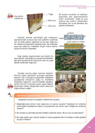 239
Ses Bir Engele Çarpt›ğ›nda Ne Olur?
Iﬂ›k ve Ses
Tuğla
‹nce s›va
Kal›n s›va
Ses yal›t›m
malzemesi
Bir binanın duvarları ve tabanları
yapılırken ses geçirmemesine
önem verilmelidir. Tuğla ile s›va
arasına ses yalıtım malzemeleri
konularak yan ve alt dairelere ses
gitmesi önlenebilir.
Yandaki ﬂekilde görüldüğü gibi arabaların
egzozlarındaki susturucular ses şiddetini azaltmak
için art arda odacık yapılarak ya da sesi soğurucu
bir madde ile kaplanarak tasarlanmıştır. Bu odacıklar
veya ses soğurucu maddeler oluşan motor sesinin
büyük bir kısmını hapseder.
Yeşil alanlar yaşamımızda çok önemli bir
yere sahiptir. Soluduğumuz havayı temizledikleri
gibi şehir gürültüsünün büyük bir kısmı bu yeşil
alanlar tarafından soğurulur.
Yandaki oturma odası resmine bakalım.
Oturma odası genellikle yumuşak eşyalarla
doludur. Ses, yumuşak ve gözenekli maddelere
çarptığında enerjisinin çoğu bu maddeler
taraf›ndan soğurulur. Ayr›ca odadaki eﬂyalar›n
girintili ç›k›nt›l› ve pürüzlü yüzey yap›s› dağ›n›k
yans›maya neden olduğundan sesin daha çok
soğurulmas›n› sağlar.
Kendimizi De¤erlendirelim
Aﬂağ›daki sorular›n cevaplarını defterimize yazal›m.
1. Bağırdığımızda elimizi niçin ağzımızın iki yanına koyarız? Kalabalık bir ortamda
yanımızdaki arkadaşımızı daha iyi duyabilmek için elimizi niçin kulağımızın arkasına
koyarız?
2. Bir yönetici iş yerindeki gürültü kirliliğini azaltmak istiyor. Bunun için ne yapmal›d›r?
3. Bir çalar saatin sesi, boﬂ bir odada m› yoksa eﬂyalarla dolu bir odada m› daha ﬂiddetli
duyulur? Neden?
Ses soğurucu madde
Odac›k
15
14
135. s
135. s
 