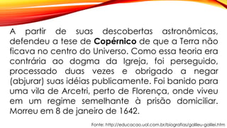 Fonte: http://educacao.uol.com.br/biografias/galileu-galilei.htm
A partir de suas descobertas astronômicas,
defendeu a tese de Copérnico de que a Terra não
ficava no centro do Universo. Como essa teoria era
contrária ao dogma da Igreja, foi perseguido,
processado duas vezes e obrigado a negar
(abjurar) suas idéias publicamente. Foi banido para
uma vila de Arcetri, perto de Florença, onde viveu
em um regime semelhante à prisão domiciliar.
Morreu em 8 de janeiro de 1642.
 