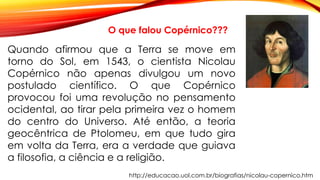 http://educacao.uol.com.br/biografias/nicolau-copernico.htm
O que falou Copérnico???
Quando afirmou que a Terra se move em
torno do Sol, em 1543, o cientista Nicolau
Copérnico não apenas divulgou um novo
postulado científico. O que Copérnico
provocou foi uma revolução no pensamento
ocidental, ao tirar pela primeira vez o homem
do centro do Universo. Até então, a teoria
geocêntrica de Ptolomeu, em que tudo gira
em volta da Terra, era a verdade que guiava
a filosofia, a ciência e a religião.
 