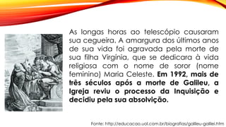 Fonte: http://educacao.uol.com.br/biografias/galileu-galilei.htm
As longas horas ao telescópio causaram
sua cegueira. A amargura dos últimos anos
de sua vida foi agravada pela morte de
sua filha Virgínia, que se dedicara à vida
religiosa com o nome de soror (nome
feminino) Maria Celeste. Em 1992, mais de
três séculos após a morte de Galileu, a
Igreja reviu o processo da Inquisição e
decidiu pela sua absolvição.
 