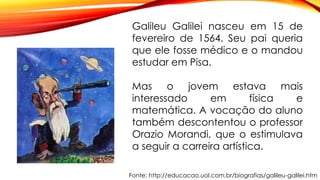 Fonte: http://educacao.uol.com.br/biografias/galileu-galilei.htm
Galileu Galilei nasceu em 15 de
fevereiro de 1564. Seu pai queria
que ele fosse médico e o mandou
estudar em Pisa.
Mas o jovem estava mais
interessado em física e
matemática. A vocação do aluno
também descontentou o professor
Orazio Morandi, que o estimulava
a seguir a carreira artística.
 