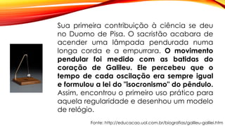 Fonte: http://educacao.uol.com.br/biografias/galileu-galilei.htm
Sua primeira contribuição à ciência se deu
no Duomo de Pisa. O sacristão acabara de
acender uma lâmpada pendurada numa
longa corda e a empurrara. O movimento
pendular foi medido com as batidas do
coração de Galileu. Ele percebeu que o
tempo de cada oscilação era sempre igual
e formulou a lei do "isocronismo" do pêndulo.
Assim, encontrou o primeiro uso prático para
aquela regularidade e desenhou um modelo
de relógio.
 