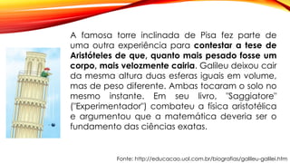 Fonte: http://educacao.uol.com.br/biografias/galileu-galilei.htm
A famosa torre inclinada de Pisa fez parte de
uma outra experiência para contestar a tese de
Aristóteles de que, quanto mais pesado fosse um
corpo, mais velozmente cairia. Galileu deixou cair
da mesma altura duas esferas iguais em volume,
mas de peso diferente. Ambas tocaram o solo no
mesmo instante. Em seu livro, "Saggiatore"
("Experimentador") combateu a física aristotélica
e argumentou que a matemática deveria ser o
fundamento das ciências exatas.
 