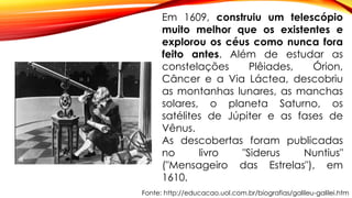 Fonte: http://educacao.uol.com.br/biografias/galileu-galilei.htm
Em 1609, construiu um telescópio
muito melhor que os existentes e
explorou os céus como nunca fora
feito antes. Além de estudar as
constelações Plêiades, Órion,
Câncer e a Via Láctea, descobriu
as montanhas lunares, as manchas
solares, o planeta Saturno, os
satélites de Júpiter e as fases de
Vênus.
As descobertas foram publicadas
no livro "Siderus Nuntius"
("Mensageiro das Estrelas"), em
1610.
 