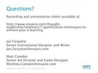 Questions? Recording and presentation slides available at: http://www.enspire.com/thought-leadership/webinars/7-gamification-techniques-to-enliven-your-e-learning Jan Farquhar Senior Instructional Designer and Writer [email_address] Matt Camden Senior Art Director and Game Designer [email_address] 