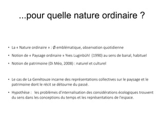 ...pour quelle nature ordinaire ?



La « Nature ordinaire » : Ø emblématique, observation quotidienne



Notion de « Paysage ordinaire » Yves Luginbühl (1990) au sens de banal, habituel



Notion de patrimoine (Di Méo, 2008) : naturel et culturel





Le cas de La Genétouze incarne des représentations collectives sur le paysage et le
patrimoine dont le récit se détourne du passé.  
Hypothèse : les problèmes d'internalisation des considérations écologiques trouvent
du sens dans les conceptions du temps et les représentations de l'espace.

 