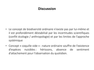 Discussion





Le concept de biodiversité ordinaire n'existe pas par lui-même et
il est profondément déstabilisé par les incertitudes scientifiques
(conflit écologie / anthropologie) et par les limites de l'approche
systémique
Concept « coquille vide » : nature ordinaire souffre de l'existence
d'espèces nuisibles : hérissons, absence de sentiment
d'attachement pour l'observation du quotidien.

 