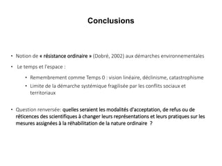 Conclusions





Notion de « résistance ordinaire » (Dobré, 2002) aux démarches environnementales
Le temps et l'espace :





Remembrement comme Temps 0 : vision linéaire, déclinisme, catastrophisme
Limite de la démarche systémique fragilisée par les conflits sociaux et
territoriaux

Question renversée: quelles seraient les modalités d'acceptation, de refus ou de
réticences des scientifiques à changer leurs représentations et leurs pratiques sur les
mesures assignées à la réhabilitation de la nature ordinaire  ?

 