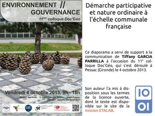 Démarche participative
et nature ordinaire à
l'échelle communale
française

Ce diaporama a servi de support à la
communication de Tiffany GARCIA
PARRILLA à l'occasion du 11e colloque Doc'Géo, qui s'est déroulé à
Pessac (Gironde) le 4 octobre 2013.

Son auteur l'a mis à disposition sous les termes
de la licence ouverte,
dont le texte est disponible sur le site de la
mission ETALAB.

 