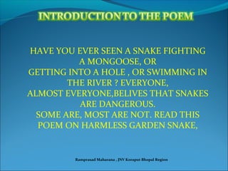 HAVE YOU EVER SEEN A SNAKE FIGHTING
A MONGOOSE, OR
GETTING INTO A HOLE , OR SWIMMING IN
THE RIVER ? EVERYONE,
ALMOST EVERYONE,BELIVES THAT SNAKES
ARE DANGEROUS.
SOME ARE, MOST ARE NOT. READ THIS
POEM ON HARMLESS GARDEN SNAKE,
Ramprasad Maharana , JNV Koraput Bhopal Region