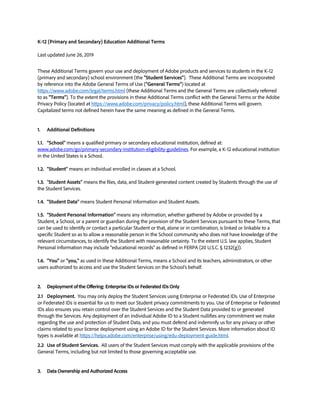 K-12 (Primary and Secondary) Education Additional Terms
Last updated June 26, 2019
These Additional Terms govern your use and deployment of Adobe products and services to students in the K-12
(primary and secondary) school environment (the "Student Services"). These Additional Terms are incorporated
by reference into the Adobe General Terms of Use ("General Terms") located at
https://www.adobe.com/legal/terms.html (these Additional Terms and the General Terms are collectively referred
to as "Terms"). To the extent the provisions in these Additional Terms conflict with the General Terms or the Adobe
Privacy Policy (located at https://www.adobe.com/privacy/policy.html), these Additional Terms will govern.
Capitalized terms not defined herein have the same meaning as defined in the General Terms.
1. Additional Definitions
1.1. “School” means a qualified primary or secondary educational institution, defined at:
www.adobe.com/go/primary-secondary-institution-eligibility-guidelines. For example, a K-12 educational institution
in the United States is a School.
1.2. “Student” means an individual enrolled in classes at a School.
1.3. “Student Assets” means the files, data, and Student-generated content created by Students through the use of
the Student Services.
1.4. “Student Data” means Student Personal Information and Student Assets.
1.5. “Student Personal Information” means any information, whether gathered by Adobe or provided by a
Student, a School, or a parent or guardian during the provision of the Student Services pursuant to these Terms, that
can be used to identify or contact a particular Student or that, alone or in combination, is linked or linkable to a
specific Student so as to allow a reasonable person in the School community who does not have knowledge of the
relevant circumstances, to identify the Student with reasonable certainty. To the extent U.S. law applies, Student
Personal Information may include “educational records” as defined in FERPA (20 U.S.C. § 1232(g)).
1.6. "You" or "you," as used in these Additional Terms, means a School and its teachers, administrators, or other
users authorized to access and use the Student Services on the School’s behalf.
2. Deployment of the Offering: Enterprise IDs or Federated IDs Only
2.1 Deployment. You may only deploy the Student Services using Enterprise or Federated IDs. Use of Enterprise
or Federated IDs is essential for us to meet our Student privacy commitments to you. Use of Enterprise or Federated
IDs also ensures you retain control over the Student Services and the Student Data provided to or generated
through the Services. Any deployment of an individual Adobe ID to a Student nullifies any commitment we make
regarding the use and protection of Student Data, and you must defend and indemnify us for any privacy or other
claims related to your license deployment using an Adobe ID for the Student Services. More information about ID
types is available at https://helpx.adobe.com/enterprise/using/edu-deployment-guide.html.
2.2 Use of Student Services. All users of the Student Services must comply with the applicable provisions of the
General Terms, including but not limited to those governing acceptable use.
3. Data Ownership and Authorized Access
 