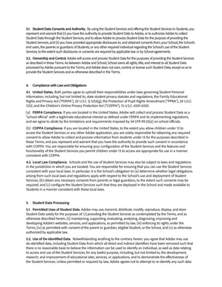 3.1. Student Data Consents and Authority. By using the Student Services and offering the Student Services to Students, you
represent and warrant that (i) you have the authority to provide Student Data to Adobe, or to authorize Adobe to collect
Student Data through the Student Services, and to allow Adobe to process Student Data for the purpose of providing the
Student Services, and (ii) you have provided appropriate disclosures to, and obtained consents from, your School, the School’s
end users, the parents or guardians of Students, or any other required individual regarding the School’s use of the Student
Services, to the extent such disclosures or consents are required by applicable law or by School agreements.
3.2. Ownership and Control. Adobe will access and process Student Data for the purposes of providing the Student Services
as described in these Terms. As between Adobe and School, School owns all rights, title, and interest to all Student Data
processed by Adobe pursuant to the Terms, and Adobe does not own, control, or license such Student Data, except so as to
provide the Student Services and as otherwise described in the Terms.
4. Compliance with Law and Obligations
4.1. United States. Both parties agree to uphold their responsibilities under laws governing Student Personal
Information, including, but not limited to, state student privacy statutes and regulations, the Family Educational
Rights and Privacy Act (“FERPA”), 20 U.S.C. § 1232(g), the Protection of Pupil Rights Amendment (“PPRA”), 20 U.S.C.
1232, and the Children’s Online Privacy Protection Act (“COPPA”), 15 U.S.C. 6501-6502.
(a) FERPA Compliance. If you are located in the United States, Adobe will collect and process Student Data as a
"school official" with a legitimate educational interest as defined under FERPA and its implementing regulations,
and we agree to abide by the limitations and requirements imposed by 34 CFR 99.33(a) on school officials.
(b) COPPA Compliance. If you are located in the United States, to the extent you allow children under 13 to
access the Student Services or any other Adobe application, you are solely responsible for obtaining any required
consent to allow Adobe to collect and process information from students under 13 for the purposes described in
these Terms, and you represent and warrant that you have the authority to provide such consent in accordance
with COPPA. You are responsible for ensuring your configuration of the Student Services and the features and
functionality of the Student Services you permit children under 13 to access are appropriate for use in a manner
consistent with COPPA.
4.2. Local Law Compliance. Schools and the use of Student Services may also be subject to laws and regulations
in the jurisdiction in which you are located. You are responsible for ensuring that you can use the Student Services
consistent with your local laws. In particular, it is the School’s obligation to (a) determine whether legal obligations
arising from such local laws and regulations apply with respect to the School’s use and deployment of Student
Services, (b) obtain any necessary consents from parents or legal guardians, to the extent such consents may be
required, and (c) configure the Student Services such that they are deployed in the School and made available to
Students in a manner consistent with these local laws.
5. Student Data Processing
5.1. Permitted Uses of Student Data. Adobe may use, transmit, distribute, modify, reproduce, display, and store
Student Data solely for the purposes of: (i) providing the Student Services as contemplated by the Terms, and as
otherwise described herein, (ii) maintaining, supporting, evaluating, analyzing, diagnosing, improving and
developing Adobe’s websites, services, and applications, as permitted by law, (iii) enforcing its rights under the
Terms, (iv) as permitted with consent of the parent or guardian, eligible Student, or the School, and (v) as otherwise
authorized by applicable law.
5.2. Use of De-Identified Data. Notwithstanding anything to the contrary herein, you agree that Adobe may use
de-identified data, including Student Data from which all direct and indirect identifiers have been removed such that
there is no reasonable basis to believe the information can be used to identify an individual, as well as data relating
to access and use of the Student Services, for any lawful purpose, including, but not limited to, the development,
research, and improvement of educational sites, services, or applications, and to demonstrate the effectiveness of
the Student Services. Unless permitted or required by law, Adobe agrees not to attempt to re-identify any such data
 