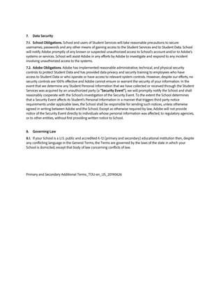 7. Data Security
7.1. School Obligations. School and users of Student Services will take reasonable precautions to secure
usernames, passwords and any other means of gaining access to the Student Services and to Student Data. School
will notify Adobe promptly of any known or suspected unauthorized access to School’s account and/or to Adobe’s
systems or services. School will assist Adobe in any efforts by Adobe to investigate and respond to any incident
involving unauthorized access to the systems.
7.2. Adobe Obligations. Adobe has implemented reasonable administrative, technical, and physical security
controls to protect Student Data and has provided data privacy and security training to employees who have
access to Student Data or who operate or have access to relevant system controls. However, despite our efforts, no
security controls are 100% effective and Adobe cannot ensure or warrant the security of your information. In the
event that we determine any Student Personal Information that we have collected or received through the Student
Services was acquired by an unauthorized party (a “Security Event”), we will promptly notify the School and shall
reasonably cooperate with the School’s investigation of the Security Event. To the extent the School determines
that a Security Event affects its Student’s Personal Information in a manner that triggers third party notice
requirements under applicable laws, the School shall be responsible for sending such notices, unless otherwise
agreed in writing between Adobe and the School. Except as otherwise required by law, Adobe will not provide
notice of the Security Event directly to individuals whose personal information was affected, to regulatory agencies,
or to other entities, without first providing written notice to School.
8. Governing Law
8.1. If your School is a U.S. public and accredited K-12 (primary and secondary) educational institution then, despite
any conflicting language in the General Terms, the Terms are governed by the laws of the state in which your
School is domiciled, except that body of law concerning conflicts of law.
Primary and Secondary Additional Terms_TOU-en_US_20190626
 