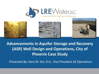 Advancements	in	Aquifer	Storage	and	Recovery	
(ASR)	Well	Design	and	Operations,	City	of	
Phoenix	Case	Study
Presented	By:	Gary	M.	Gin,	R.G.,	Vice	President	AZ	Operations	
 