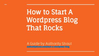 How to Start A
Wordpress Blog
That Rocks
A Guide by Authority Shout
authorityshout.com/start-a-wordpress-blog
 