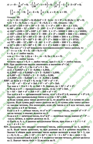 Л) * - 9 ~ — * 2 =0; - ( — * 2 - * + 9І = 0; ( - х ) - 2 - х -3 + 32 =0;
36 и « ; 1б ; в
( - * - з 1 =0; і х - 3 = 0; —х = 3; х - 3-6; х = 18.
и ; 6 6
Ответ: 18.
0) 2* + 25 + 0,04л:2= 0; (0,2*)2 + 2 •0,2 * »5 + 52= 0; (0,2* + 5)2= 0;
0,2* + 5 - 0 ; 0,2* - —5; * = —5 : 0,2; * = -2 5 . Ответ: -2 5 .
617. а) I I 2 = (10 + I)2= 102 + 2 « 10 * 1 + I 2 = 100 + 20 + 1 * 121;
Г>) 992= (100 - I)2= 1002- 2 •100 * 1 + I 2= 10000 - 200 + 1 = 9801;
.і) 1012= (100 + I)2= 1002 + 2 * 100 * 1 + I 2 = 10000 + 200 + 1 = 10201;
1) 2022 = (200 + 2)2 = 2002 + 2 * 200 •2 + 22 = 10000 + 800 + 4 = 40804;
д) 522 = (50 + 2)2= 502 + 2 * 20 * 2 + 22 = 2500 + 200 + 4 = 2704;
«) 612 = (60 + I)2- 602 + 2 * 60 * 1 + I2 = 3600 + 120 + 1 = 3721;
ж) 792 = (80 - I)2= 802 - 2 * 80 * 1 + I2= 6400 - 160 + 1 = 6241;
і) 812 = (80 + I)2= 802 + 2 •80 ♦ 1 + I2= 6400 + 160 + 1 = 6561.
618. Так как * 2 = (~*)2 (квадраты противоположных чисел равны), то
а - Ъ = а + Ъ; -Ь = Ъ; -2 Ъ~ О; Ь = О.
Ь = О, а — любое число.
или а - Ъ= -(с + 6); а - Ь = - а - Ь; 2а = О; а = 0;
а = О, Ь — любое число.
Ответ: при о = О, Ь — любое число, при Ь = О, а — любое число.
619. При достаточно малых значениях а значение а2< |а|.
Тогда (1 + а)2= 1 + 2а + а2 = 1 + 2с.
и) (1 + 0,001)2* 1 + 2 »0,001 = 1,002;
б) 1,0032= (1 + 0,003)2» 1 + 2 * 0,003 = 1,006;
в) 0,992= (1 - 0,01)2 « 1 - 2 * 0,01 = 0,98;
г) 0,9982 = (1 - 0,002)2« 1 - 2 - 0,002 = 0,996.
620*. а) Если с > 0 и Ь > 0, то (с + Ь)2 > а2 + Ь2.
(а + Ь)2 - а2 - Ь2 = а2 + 2а6 + Ь2 - а2 - Ь 2= 2аЬ.
Так как с > Ои Ъ > О, то 2аЬ > О. Значит, (с + Ь)2 > с2 + б2.
б) Если с и Ъ — произвольные числа, то (с + Ь)2 > 2аЪ.
(а + Ь)2 - 2аЪ + с2 + 2аЬ + Ъ2 - 2аЬ = с 2 + Ь2.
Так как с и Ь — произвольные числа, то с 2> Ои Ь2> 0, значит с2+ Ъ2> О.
Значит, для произвольных чисел с и Ь (с + Ь)2> 2аЬ.
в) Если сумма двух чисел делится на 2, то делится на 2 и сумма их ква­
дратов. Если сумма двух чисел делится на 2, то сумма этих чисел являет­
ся числом четным. Это возможно, если оба числа с и Ь или четные, или
оба числа с и &не четные.
Если с и Ь — четные числа, то с 2 и Ъ2 —четные числа, значит а2 + Ь2 —
число четное, а значит делится на 2.
Если с и Ь — нечетные числа, то а2и Ь2 — нечетные числа, значит а2+ Ь2 —
число четное, а значит делится на 2.
г) Пусть а, Ь, с, й данные натуральные числа, при этом а < Ъ < с < й
и с + сЕ= 6>+ с.
621. Докажем, что квадрат нечетного числа, уменьшенный на 1, делится
на 8. Если число нечетное, то при делении на 2 в остатке получим 1.
Значит в общем виде нечетное число можно записать в виде 2п + 1, где
п - 0; 1; 2; .... (2с + I)2 - 1 = 4с2 + 4п + 1 - 1 = 4с2 + 4п = 4с(л + 1).
Один из множителей с или п + 1 является числом четным, значит делится
на 2. Значит число 4с(с + 1) делится на 8.
rg
w
w
w
.4book.org
w
ook.org
w
w
w
.4book.org
w
w
w
.4
w
.4book.org
w
w
w
.4book.org
w
w
w
.4book.
w
w
w
.4book.org
w
w
w
.4book.org
w
w
w
.4book.org
org
w
w
w
.4book.org
w
w
w
.4book.org
w
w
w
.4book.org
book.org
w
w
w
.4book.org
w
w
w
.4book.org
w
w
w
.4book.org
w
w
.4book.org
w
w
w
.4book.org
w
w
w
.4book.org
w
w
w
.4book.org
w
w
w
.4book.org
w
w
w
.4book.org
w
w
w
.4book.org
w
w
w
.4book.or
w
w
w
.4book.org
w
w
w
.4book.org
w
w
w
.4book.org
w
w
w
.4boo
w
w
w
.4book.org
w
w
w
.4book.org
w
w
w
.4book.org
w
w
w
w
w
w
.4book.org
w
w
w
.4book.org
w
w
w
.4book.org
w
w
.4book.org
w
w
w
.4book.org
w
w
w
.4book.o
book.org
w
w
w
.4book.org
w
w
w
.4b
.org
w
w
w
.4book.org
w
w
w
w
w
.4book.org
 