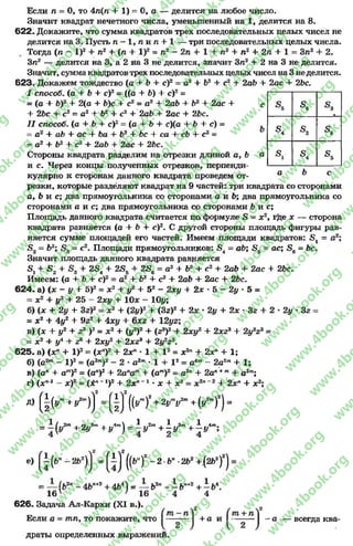 «е
ф
«4
а ь С
Если л = О, то 4л(л 4- 1) = О, а — делится на любое число.
Значит квадрат нечетного числа, уменьшенный на 1, делится на 8.
622. Докажите, что сумма квадратов трех последовательных целых чисел не
делится на 3. Пусть л - 1 , л и л + 1 — три последовательных целых числа.
Тогда (л - I)2 4- л2 + (л + I)2= л2 - 2л + 1 + п2 + л2 4- 2л 4- 1 = Зл2 + 2.
Зл2 — делится на 3, а 2 на 3 не делится, значит Зл2 + 2 на 3 не делится.
Значит, сумма квадратовтрех последовательных целых чисел на 3 неделится.
623. Докажем тождество (а + Ь + с)2 = а2 + Ь2 + с2 + 2аЪ + 2ас + 2Ьс.
I способ, (а + Ь 4- с)2 = (((а 4- Ь) + с)2=
= (а + Ь)2 + 2(а + Ь)с + с2= а2 4- 2аЬ + Ь2 4- 2ас 4- с
4- 2Ьс 4- с2= а2 4- Ь2 4- с2 4- 2аЬ 4- 2ас 4- 2Ъс.
I I способ. (а + Н с ) 2=(а + Ь+ с)(а 4- Ь + с) =
= а2 4- аЬ 4- ас + Ъа 4- Ь2 + Ьс 4- са 4- сЪ 4- с2=
= а2 4- Ь2 4- с2 4- 2аЬ 4- 2ас + 26с.
Стороны квадрата разделим на отрезки длиной а, Ь о,
и с. Через концы полученных отрезков, перпенди­
кулярно к сторонам данного квадрата проведем от­
резки, которые разделяют квадрат на 9 частей: три квадрата со сторонами
с, Ь и с; два прямоугольника со сторонами а и Ь; два прямоугольника со
сторонами а и с; два прямоугольника со сторонами Ь и с;
Площадь данного квадрата считается па формуле 5 = х2, где х — сторона
квадрата равняется (а 4- Ь + с)2. С другой стороны площадь фигуры рав­
няется сумме площадей его частей. Имеем площади квадратов: 5 1 = а2;
£ 2= Ь2; £ 3 = с2. Площади прямоугольников: 5 4 = аЬ; Б5 = ас; £ 6 = Ьс.
Значит площадь данного квадрата равняется
8 14- 5 2 + 4- 2вл 4- 23,. + 2£6 = а2 4 Ь2 4* с2 4- 2аЬ + 2ас 4 26с.
Имеем: (а + Ь + с)2= а2 4- 62 4- с2 4- 2аЬ + 2ас 4* 2Ьс.
6 2 4 . а) (х - у 4- 5)2= ж2 + у2 4- 52 - 2ху 4- 2х * 5 - 2у * 5 =
= х2 4- у2 4- 25 - 2я;у 4- 10ж —10у;
б) (х 4- 2у 4- Зг)2= ж2 4- (2у)2 + (Зг)2 4- 2ж * 2і/ 4- 2х • Ъг 4- 2
= х2 4- 4у2 4- 9г2 4- 4ху 4- 6x2 4- 12уг;
в) (х + у2 + г3 )2= ж2 4- (у2)2 4- (г3)2 + 2ху2 4- 2хг3 4- 2у2г 3=
= дс2 4- у4 4- г6 4- 2лту2 4- 2хг3 4- 2у2г3.
625. а) (хп4- I)2= (хп)2 4- 2хп * 1 + I2 = х2п 4- 2хп 4- 1;
б) (а2т- I)2= (а2т)2 - 2 «а 2т* 1 + I 2= а4т~ 2а2т4- 1;
в) (ап 4- ат)2 = (ал)2 4- 2апат4- (ат)2= а2п + 2ап'*т4- а 2т;
2у •3г
г) (хп1
Д)
х)2 = (ж”" *)2 4* 2хп~1* X 4- х2
^ 2
х2п '2 4- 2дсп4- дс2;
[| (у га+ / т)] = [| ] ((У")" + 2|Г|Г + (У2”)2) =
= + 2г/3" + у--) = і у2™+ і І/3™+ І і,“ ;
е) ( І (6" - 2Ь2)]2 = [ І ] " ((*■ )2 - 2 -6” -2Ь2 +.(2Ь2)2) =
1« V
-2п 4^«+2
1 6 4 7 16
626. Задача Ал-Кархи (XI в.).
Если а = т л , то покажите, что
4іі4) = — Ь2п- - Ь " <2+ - 6 4/ 1Я
1
4
всегда ква­
драты определенных выражении.
rg
w
w
w
.4book.org
w
ook.org
w
w
w
.4book.org
w
w
w
.4
w
.4book.org
w
w
w
.4book.org
w
w
w
.4book.
w
w
w
.4book.org
w
w
w
.4book.org
w
w
w
.4book.org
org
w
w
w
.4book.org
w
w
w
.4book.org
w
w
w
.4book.org
book.org
w
w
w
.4book.org
w
w
w
.4book.org
w
w
w
.4book.org
w
w
.4book.org
w
w
w
.4book.org
w
w
w
.4book.org
w
w
w
.4book.org
w
w
w
.4book.org
w
w
w
.4book.org
w
w
w
.4book.org
w
w
w
.4book.or
w
w
w
.4book.org
w
w
w
.4book.org
w
w
w
.4book.org
w
w
w
.4boo
w
w
w
.4book.org
w
w
w
.4book.org
w
w
w
.4book.org
w
w
w
w
w
w
.4book.org
w
w
w
.4book.org
w
w
w
.4book.org
w
w
.4book.org
w
w
w
.4book.org
w
w
w
.4book.o
book.org
w
w
w
.4book.org
w
w
w
.4b
.org
w
w
w
.4book.org
w
w
w
w
w
.4book.org
 
