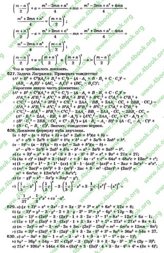 ( т “ л V
2 /
т2- 2тл + п2 т2 —2тл + /г2+ 4тл
+ а = --------------------- нтл = -------------------------------
т2 + 2тп + л2 Ґ т + лV
_ Т ~ Н :4
2 т 2+ 2т л + п2 т2 + 2тп + п2- Атп/ т + /Л
 - т - ) - а =
пг2 - 2тп + п2
тп =
( т - п V*
Г Г ;
л^ Г т + л^ ( т + л^ Ґ т - л ^
і 2 - } + а Л — ) Л — ) - а = Ь г )
Что и тр еб о вал о сь д о к а за т ь .
627. Задача Лагранжа. Проверьте тождество:
(Л2 + В2+ С2КА,2+ В,2+ С,2) - (А -Л, + В ■В, + С •С,)2=
(АВ, - А,В)2+ (АС, - А,С)2+ (ВС, - В,С)3;
Упростим левую часть равенства:
(Л2+ В2+ С2)(А,2+ В ,2+ С,2) - (А •А, + В •В, + С - С,)2=
А2А,2+ А2В,2+ А2С,2+ В2А,2+ В2В,2+ ВгС,2+ С2А,2+ С2В ,2+
і С2С,2- (А2А,2+ В2В,2+ С2С,2+ 2АА, •ВВ, + 2ЛА, - СС, + 2ВВ, •СС,) =
А2А,2+ А2В ,2+ А2С,2+ В2А,г + В2В,2+ В2С,2+ С2А,2+ С2В ,2+
і СгС,2- А2А,2- В2В ,2- С2С,2- 2АА, •ВВ, - 2АА, •СС, - 2ВВ, - СС, =
(А2•В,2- 2АА, •ВВ, + В2•А,2) + (А2С,2- 2АА, •СС, + С2■А,2) +
I (В2•С,2- 2ВВ, - СС, + С2•В ,2) = (А - В, - А, •В)2+ (А - С, - А, •С)2+
I (В •С, —В, •С)2. Значит, тождество верное.
628. Докажем формулу куба двучлена.
(« + Ь)3= (а + Ь)2(а + Ь) = (о2+ 2аЪ + Ь2)(а + Ь) =
а3 + а2Ь + 2а 2Ь + 2аЬ2 + Ь~а + Ь3= о3+ За2Ь + Заі>2+ Ь®.
(г» - Ь)3= (а - Ь)2(а - Ь) = (а2- 2аЬ + Ь2)(а — Ъ) =
а 3 - а 2Ь —2аЧ> + 2чЬ2 + Ь2а —Ь3= о3—За2Ь + За6г —63.
и) (х + З)3= л3+ 3 •х2 - 3 + 3 - х - З2+ Зэ = х3+ 9х2+ 27х + 27;
б) (4а + с)3= (4а)3+ 3 •(4а)2■с + 3 •4а - с2+ с3= 64а3+ 48а2с + 12ас2+ с3;
и) (І —ахУ = I 3 - 3 ■I 2 •(ах) + 3 •1•(ах)2—(ахУ = 1- Зах + За2х2- а3! 3.
г ) (то 2 + 2ас)3= ( т 2) 3 + 3 • ( т 2) 2 • 2ас + 3 • т 2 -.(2ас)2+ (2ас)3=
<71° + 6т4ас + 12т 2а2с2+ 8а3с3;
л) (х - у)3 = х3- 3х2у + 3ху2 - у3;
= — с3——с2х2+ с х - х 6.
27 3
П29. я) (х + 2У = х3+ Зх2•2 + Зх •22+ 23= х3+ 6х2+ 12х + 8;
б) (у - 2У = у3 - 3 ■у2 - 2+ 3 - у - 22- 23= у3- 6у2+ 12у - 8;
и) (2х - I )3= (2х)3- 3 •(2х)г •1+ 3 •2х •I2- I3= вх8- 12х2+ 6х - 1;
і) (Зх + I )8= (Зх)3+ 3 - (Зх)2- 1 + 3 •Зх •I2+ I3= 27х3 + 27х2 + 9x4- 1;
л) (т - 2пУ = то3—3 •т2■2п + 3т - (2в)2—(2п)8= т 3- 4т2п + 12тп - 8и3;
<•>(2а + ЗУ = (2а)3+ 3 •(2а)2•3 + 3 •2а •З2+ Зэ = 8а8+ 36а2 + 54а + 27.
030. а) а3- За2+ За - 1 = а3- 3 •а2- 1 + 3 •а •I2- I3= (а - I)3;
о) Ну3- 36у2 + 54у - 27 = (2уУ - 3 ■(2уУ •3 + 3 •2у ■З2- З3= (2у - ЗУ;
и) 27хг3+ 108х2+ 144х + 64 = (Зх)3+ 3 •(Зх)3- 4 + 3 - Зх •42+ 43= (Зх + 4)3;
rg
w
w
w
.4book.org
w
ook.org
w
w
w
.4book.org
w
w
w
.4
w
.4book.org
w
w
w
.4book.org
w
w
w
.4book.
w
w
w
.4book.org
w
w
w
.4book.org
w
w
w
.4book.org
org
w
w
w
.4book.org
w
w
w
.4book.org
w
w
w
.4book.org
book.org
w
w
w
.4book.org
w
w
w
.4book.org
w
w
w
.4book.org
w
w
.4book.org
w
w
w
.4book.org
w
w
w
.4book.org
w
w
w
.4book.org
w
w
w
.4book.org
w
w
w
.4book.org
w
w
w
.4book.org
w
w
w
.4book.or
w
w
w
.4book.org
w
w
w
.4book.org
w
w
w
.4book.org
w
w
w
.4boo
w
w
w
.4book.org
w
w
w
.4book.org
w
w
w
.4book.org
w
w
w
w
w
w
.4book.org
w
w
w
.4book.org
w
w
w
.4book.org
w
w
.4book.org
w
w
w
.4book.org
w
w
w
.4book.o
book.org
w
w
w
.4book.org
w
w
w
.4b
.org
w
w
w
.4book.org
w
w
w
w
w
.4book.org
 