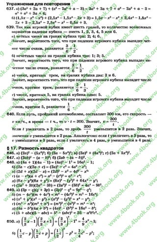 Упражнения д ля повторения
037. а) (За2+ 2а + 7) + (а3- 2а2+ а - 3) = За2+ 2а + 7 + а3- 2а2+ а - 3 =
а* + а2+ За + 4;
б) (1 ,5 * —х2- от3) + (2,5л:4- 1,5л:3- 2 * + 3 ) = 1,5л: - * 2 - л;3 + 2,4л:4- 1,5л:3-
2х + 3 = 2,5лґ* - 2,5л:3 - л:2 - 0,5л: + 3.
039. Так как игровой кубик имеет шесть граней,то количество возможных
нприантов падения кубика — шесть 1, 2, 3, 4, 5 или 6.
и) четных чисел на гранях кубика три: 2; 4; 6.
Значит, вероятность того, что при падении игрового кубика выпадет чет-
3 1
ное число очков, равняется —= —.
б) нечетных чисел на гранях кубика три: 1; 3; 5.
Значит, вероятность того, что при падении игрового кубика выпадет не-
3 1
четное число очков, равняется —= —.
6 2
и) чисел, кратных трем, на гранях кубика два: 3 и 6.
Значит, вероятность того, что при падении игрового кубика выпадет число
2 1
очков, кратное трем, равняется —= —.
г) чисел, кратных 5, на гранях кубика одно: 5.
Значит, вероятность того, что при падении игрового кубика выпадет число
* 1очков, кратное 5, равняется — .
640. Если путь, пройдений автомобилем, составляет 300 км, его скорость —
300
о км/ч., а время — t ч., то v * t = 300. Значит, v = ------.
300
Коли t увеличить в 2 раза, то дробь ----- уменьшится в 2 раза. Значит,
£
значение і? уменьшится в 2 раза. Аналогично: если t увеличить в 3 раза, то
v уменьшится в 3 раза, если t увеличить в 4 раза, v уменьшится в 4 раза.
б 17. Разность квадратов
646. а) (2а)2- (5*3)2; б) (2а - 5л:3)2; в) (2а)2+ (5л;3)2; г) (2а + 5л^)2.
647. а) (2аЬ)2- (а - Ь)2; б) (2аЬ - (а - Ь))2.
648. а) (4а + 1)(4а - 1) = (4а)2- I 2= 16а2 - 1;
6) (2а - с)(2а + с) = (2а)2- с2= 4а* - с2;
н) (2d + x)(2d - л:) = (2d)2- л:2= 4d2' - л;2:
г) (а - с2)(а + с2) = а2—(с2)2= а2—с4;
д) (8л: - у2){8х + у2) = (8*)2- (у2)2 + 64*2 - уА;
р) (2а2+ ЗЬХ2а2- зЪ) = (2а2)2- (ЗЬ)2= 4а4- 9Ь2.
649. а) (Зр - q)(q + Зр) = (Зр)2- q2 = 9р2 ~ q2;
6) (т - 4c2)(m + 4с2) = т2 - (4с2)2= т2 - 16с4;
її) (л:2+ у2)(х2 - у2) = (х2)2 - (у2)2= л:4- у4;
г) (т2 - п2)(т2 + п2) = ( т 2)2- (а2)2= т 4~ п4;
д) (4а - Ь3)(4а + Ь3) = (4а)2- (б3)2= 16а2 - Ь6;
<*) (5 + аЬс)(5 - а&с) = 52- (аЬс)2= 25 —а2Ь2с2.
« » . „ ( l . - . j g , * . ) . ( § , J - r 4•х2 -1*
9 '
г,) ( г ^ ) ( | с + р ) = ( 1 с ) - р 2 = г г - р2!
rg
w
w
w
.4book.org
w
ook.org
w
w
w
.4book.org
w
w
w
.4
w
.4book.org
w
w
w
.4book.org
w
w
w
.4book.
w
w
w
.4book.org
w
w
w
.4book.org
w
w
w
.4book.org
org
w
w
w
.4book.org
w
w
w
.4book.org
w
w
w
.4book.org
book.org
w
w
w
.4book.org
w
w
w
.4book.org
w
w
w
.4book.org
w
w
.4book.org
w
w
w
.4book.org
w
w
w
.4book.org
w
w
w
.4book.org
w
w
w
.4book.org
w
w
w
.4book.org
w
w
w
.4book.org
w
w
w
.4book.or
w
w
w
.4book.org
w
w
w
.4book.org
w
w
w
.4book.org
w
w
w
.4boo
w
w
w
.4book.org
w
w
w
.4book.org
w
w
w
.4book.org
w
w
w
w
w
w
.4book.org
w
w
w
.4book.org
w
w
w
.4book.org
w
w
.4book.org
w
w
w
.4book.org
w
w
w
.4book.o
book.org
w
w
w
.4book.org
w
w
w
.4b
.org
w
w
w
.4book.org
w
w
w
w
w
.4book.org
 