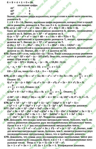 6 + 9 + 4 + 1 + 0 = 20.
последняя цифра
412 1
422 4
432 • 9
Значит, последняя цифравыражения, которая стоит в левой части равенства,
равняется 0.
1 + 4 + 9 = 14. Значит, последняя цифра выражения, которая стоит в правой
части равенства, равняется 4. Так как 0 э* 4, то данное равенство неверно.
672. а) (л + 5)2- л2= л2+ Юл + 25 - п2= Юл + 25 = 5(2л + 5).
Один из множителей в произведении равняется 5, значит, произведение
делится на 5. Значит, (л + 5)2—л2делится на 5.
б) (л + 7)2—л2= л2+ 14л + 49 —л = 14л + 49 = 7(2л + 7).
Один из множителей в произведении равняется 7, значит, произведение
делится на 7. Значит, (л + 7)2- л2делится на 7.
в) (6л + I )2- 1 = 36л2 - 12л + 1 - 1 = 36л2 - 12л = 12(3л2- л).
Один из множителей в произведении равняется 12, значит, произведение
делится на 12. Значит, (6л + I)2 - 1 делится на 12.
673. Пусть ОВ = х см, тогда ОА = (х —3) см. Тогда площадь кольца равняется
пх2= тг{х —З)2= п(х2~ (х —З)2) (см2). Зная это, составляем и решаем урав­
нение. (При этом х < 3).
п(х2 ~ { х - З)2) = 18,84; *2- (х - 3)2= 18,84 : 3,14:
15
х0 - х 0 + %х - 9 = 6; 6# = 15; х = — ; х = 2,5.
2 2 6
ОВ = 2,5 см, тогда ОА = 2,5 - 3 = - 0,5 (см).
81
675. а) (9 - + 9) = - х 2+ 3*; 81 - х2= -ж2+ Зх; Зх = 81; х = — ; х = 27.
3
Ответ: 27.
б) z2 = 2z - (z + 3)(3 - z); г2= 2z - (9 - z2); z2= 2z - 9 + z2; 2z = 9;
9
г - —; z = 4,5. Ответ: 4,5.
9
9 1 1
в) 4jc2+ 9 - 4х2 + 81#; 81* = 9; х = — ; х - —. Ответ: —.
81 9 9
г) 9Ь2 - (2 - ЗЬ)(2 + ЗЬ) = -4 ; 9Ь2 - 4 + 9Ь2= -4 ; 18Ь2= 0; Ь2 = 0; Ь = 0.
Ответ: 0.
676. (р2+ I )2- (р2- I )2= ({р2 + 1) - (р2- 1))((Р2+ 1) + (Р2 - 1) =
= (р2 + 1 - р2 + 1)(р2+ 1 + р2 - 1) = 2 * 2р2= 4р2. Тождество доказано.
677. (2а2+ 2а + I )2- (2а2+ 2а)2= (2а + I)2,
(2а2+ 2а + I )2- (2а2+ 2а)2= ((2а2+ 2а + 1) - (2а2+ 2а))((2а2+ 2а + 1) +
+ (2а2+ 2а)) = (2а2+ 2а + 1- 2а2- 2а)(2а2+ 2а + 1+ 2а2+ 2а) =
= 1 *(4а2+ 4а + 1) = (2а + I)2. Тождество доказано.
678. Докажите, что каждое нечетное натуральное число, большее, чем 1, яв­
ляется разностью квадратов двух последовательных натуральных чисел.
Пусть л и л + 1 — два последовательных натуральных числа.
2л + 1 = 2л + 1 + л2—л2= (л2+ 2л + I2) - л2= (л + I )2—л2. Значит, каж­
дое нечетное натуральное число, большее* чем 1, является разностью двух
последовательных натуральных чисел, что и требовалось доказать.
679. Докажите, что сумма двух последовательных натуральных чисел рав­
няется разности их квадратов. Пусть л и л + 1 — последовательные нату­
ральные числа. Тогда л + (л + 1) = (л + I )2- л2;
2л + 1 = л2+ 2л + 1 - л2; 2л + 1 = 2л + 1. Утверждение доказано.
rg
w
w
w
.4book.org
w
ook.org
w
w
w
.4book.org
w
w
w
.4
w
.4book.org
w
w
w
.4book.org
w
w
w
.4book.
w
w
w
.4book.org
w
w
w
.4book.org
w
w
w
.4book.org
org
w
w
w
.4book.org
w
w
w
.4book.org
w
w
w
.4book.org
book.org
w
w
w
.4book.org
w
w
w
.4book.org
w
w
w
.4book.org
w
w
.4book.org
w
w
w
.4book.org
w
w
w
.4book.org
w
w
w
.4book.org
w
w
w
.4book.org
w
w
w
.4book.org
w
w
w
.4book.org
w
w
w
.4book.or
w
w
w
.4book.org
w
w
w
.4book.org
w
w
w
.4book.org
w
w
w
.4boo
w
w
w
.4book.org
w
w
w
.4book.org
w
w
w
.4book.org
w
w
w
w
w
w
.4book.org
w
w
w
.4book.org
w
w
w
.4book.org
w
w
.4book.org
w
w
w
.4book.org
w
w
w
.4book.o
book.org
w
w
w
.4book.org
w
w
w
.4b
.org
w
w
w
.4book.org
w
w
w
w
w
.4book.org
 
