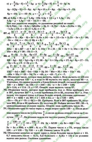 е) !/-|(2|,-5) = 1 ^ - 2 г,; у 4 - | ( 2 * - 5 ) - 4 = | . 4 - 2 у 4 ;
4у - 3(21/ - 5) = 5 - 8*/; 4у - 6у +15 = 5 - 8у; ~2у + 8у = 5 -1 5 ;
6у = - 10; у = - 10: 6; у = у = - 1~ .
66. а) 2,5(у + 6) = у + 1,5(1/ -10); 2,5у + 15 = у + 1.5* - 15;
2,5у - у - 1,5|/ .= -1 5 - 15; 0 = -3 0 .
Так как равенство неверно, то уравнение решений не имеет,
б) 0,75(4 - *) - 0,5* = 5(0,05* + 3); 3 - 0,75* - 0,5* = 0,25* + 15;
-1 ,6 * = 12; * = 12 : (-1,5); * = - 8.
„ ч 3* + 7 х - 3 5*+ 2 3* + 7 0 х - 3 0 5* + 2 0
67 . а ) ------------------- = ----------; —*о ------------о ---------- о;
4 2 8 4 2 8
2(3* + 7) - 4(* - 3) = 5* + 2; б* + 14 - 4* +12 = 5* + 2; 2* - 5* = 2 - 26;
-3 * = -2 4 ; * - -2 4 : (-3); * = 8.
_ч 5* - 4 7 - * 3* +1 5* - 4 _ 7 - * _ 3* +1 _
б) ---------= --------+ —- — ; ----------- 6= --------- 6+ -----------6;
. 3 2 6 3 2 6
2(5* - 4) = 3(7 - *) + 3* + 1; 10* - 8« 2 1 - 3* + 3* + 1; 10* = 22+ 8;
10* = 30; * = 30 : 10; * = 3.
68. а) 8 ^ . 1 0 _ Ь % . 1 0 = 6 £ ± 1 7
5 2 10 5 2 10
2(8 - 3у) - 5(1 - 2у) = Ъу + 17; 16 - 6у - 5 + 10у = 6у + 17; 4у - Ьу = 17 - 11;
- 2у = 6; у = 6 : ( - 2); у = -3 .
б) 1 ^ 4 * = 1 ^ 2 * _ * ± 3 2 - 4 * 1- 2* £ + 3
5 3 4 5 3 4
12(2 - 4*) = 20(1 -2 * ) -1 5 (* + 3); 24 - 48* = 20 - 40* - 15* - 45;
-4 8 * + 55* = -2 5 - 24; 7* = -4 9 ; *.= -4 9 : 7; * = -7 .
6 9 . Обозначим число, которое надо вычесть, через х. Если вычесть от 135 это
число, получим 135 - *, а если от 83 вычесть это число, получим 83 - *.
Учитывая, что первая разность в 3 раза больше второй, составим уравнение:
135 - * = 3(83 - *); 135 - * = 249 - 3*; - * + 3* = 249 - 135;
2* = 114; * = 114 : 2; * = 57. Ответ: надо вычесть число 57.
70. Обозначим число, которое надо прибавить, как *. Если прибавить его
к 207, получим 207 + *, а если прибавить его к 33, получим 33 + *. Учи-'
тывая, что первая сумма в 4 раза больше второй, составим уравнение:
207 + * = 4(33 + *); 207 + * = 132 + 4*; * - 4* = 132 - 207;
—3* = —75; * = —75 : (—3); * = 25. П роверка. Если к 207 прибавить 25, полу­
чим 232. Если к 33 прибавить 25, получим 58. Найдем частное 232 : 58 —4,
удовлетворяющее условию задачи. Ответ: надо прибавить число 25..
71. Обозначим одно из чисел через * , тогда второе число 120 - *. После деле-
*
ния первого числа на 5 получим —, а после деления второго числа на 3 по­
лучим ——. По условию задачи эти частные равны. Составим уравнение:
3
х 120- * * . „ 120- * п
— = -------- ;~ •15 =*-- 15; 3* = 5(120 - *); 8* = 600 - 5*;
о о о 3
3* + 5* = 600; * = 600 : 8; * = 75. Первое число * = 75, второе число
120 - * = 120 —75; 120 - * = 45. Ответ: числа 75 и 45.
72. Обозначим меньшее из чисел через *, тогда большее число будет * + 12.
0,7 меньшего числа — 0,7*, 0,3 большего — 0,3(* + 12) и по условию
задачи они равны. Составим уравнение:
rg
w
w
w
.4book.org
w
ook.org
w
w
w
.4book.org
w
w
w
.4
w
.4book.org
w
w
w
.4book.org
w
w
w
.4book.
w
w
w
.4book.org
w
w
w
.4book.org
w
w
w
.4book.org
org
w
w
w
.4book.org
w
w
w
.4book.org
w
w
w
.4book.org
book.org
w
w
w
.4book.org
w
w
w
.4book.org
w
w
w
.4book.org
w
w
.4book.org
w
w
w
.4book.org
w
w
w
.4book.org
w
w
w
.4book.org
w
w
w
.4book.org
w
w
w
.4book.org
w
w
w
.4book.org
w
w
w
.4book.or
w
w
w
.4book.org
w
w
w
.4book.org
w
w
w
.4book.org
w
w
w
.4boo
w
w
w
.4book.org
w
w
w
.4book.org
w
w
w
.4book.org
w
w
w
w
w
w
.4book.org
w
w
w
.4book.org
w
w
w
.4book.org
w
w
.4book.org
w
w
w
.4book.org
w
w
w
.4book.o
book.org
w
w
w
.4book.org
w
w
w
.4b
.org
w
w
w
.4book.org
w
w
w
w
w
.4book.org
 