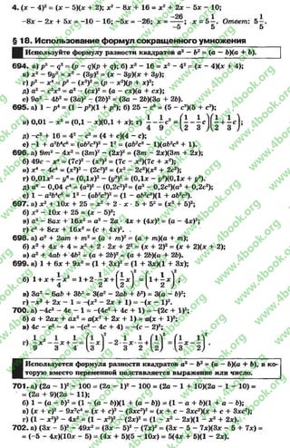 4. (х - 4)2= [х - 5)(* + 2); х2 - 8* + 16 = х2 + 2х - 5х - 10;
-26 1 1
-8 х - 2х + 5* = -1 0 - 16; -5 х = -2 6 ; х = ------; х = 5 —. Ответ: 5 —,
-5 5 5
§1 8 . Использование формул сокращенного умножения
ЩИспользуйте формулу разности квадратов а2 —Ъ2= (а —6)<а + Ь),
6 9 4 . а) р2 - д2= (р - дКр + д); б) ж2- 16 = ж2- 42= (х - 4)(х 4- 4);
в) ж2- 9у2 = ж2 - (Зу)2= (ж - Зу)(* + 3у);
г) р 2 —х* - р2 - (X2)2= (р - а:2)(р -I- ж)2;
д) а2- с2*2= а2- (с*)2= (а - ас)(а + сдс);
е) 9а2- 4&2= (За)2- (26)2= (За - 2Ь)(За + 2Ь).
6 9 5 . а) 1 - р4= (1 - р2)(1 + р2); б) 25 - с6= (5 - с3Х5 + с3);
в) 0,01- ** = (0,1- *)(0,1+ *); г) 1 - ± с 2= Г| - |е]Г| + 1с );
д) -с 2+ 16 = 42- с2= (4 + с)(4 - с);
е) -1 + а 2Ь*с6 = (а62с3)2- V = (а62с3 - 1)(а62с8+ 1).
6 9 6 . а) 9ш2- 4*2= (3/те)2- (2л:)2= (З т - 2*)(3т + 2л:);
б) 49с - х* = (7с)2- (л;2)2= (7с - л:2)(7с + л:2);
в) х* - 4с* = (л:2)2- (2с2)2= (л;2- 2с2)(л;2+ 2с2);
г) 0,01л2- ув= (0,1л:)2- (у3)2= (0,1л; - у8)(0,1л: + у3).
д) а9 - 0,04 с4 = (а8)2- (0,2с2)2= (а3- 0,2с2)(а3+ 0,2с2);
е) 1- а264с6= I2- (а62с3)2= (1- а62с8)(1+ аЬ2с3).
6 9 7 . а) л:2+ Юл: + 25 = л:2+ 2 ■л: •5 + б2= (л:2+ б)2;
б) л:2- Юл; + 25 = (ж - б)2;
в) а 2 - 8ах +' 16л:2= а 2 - 2а ■4х + (4л:)2= (а - 4л:)2;
Г) с2+ 8сл: + 16х2= (с + 4л:)2. .
6 9 8 . а) с 2+ 2ат + т 2= (а + т )2= (а + т )(а + т );
б) л:2+ 4л: + 4 = л:2+ 2 •2л: + 22= (х + 2)2= (х + 2)(л: + 2);
в) а2+ 4аЬ + 4Ь2= (а + 2Ь)2= (а + 26)(а + 26).
6 9 9 . а) 1+ бзс + 9л:2= (1 + Зх)2= (1 + Зх)(1+ Зл:);
б) 1+ х + - я * = 1+ 2 - х +  - х  =|1 + !л :] ;
4 2 {2 ) { 2 ) ’
в) За2- баб + 362= 3(а2- 2а6 + 62) = 3(а - 6)2;
г) -л:2 + 2л: - 1 = -(л:2 - 2* + 1) = -<х - I)2.
7 0 0 . а) -4 с 2- 4с - 1= -(4с2+ 4с + 1) = -(2с + I)2;
б) а + 2аа: + ах2 = а(х2 + 2х + 1) = а(х + I)2;
в) 4с - с2 - 4 = -(с2- 4с + 4) = -(с - 2)2;
■
Используется формула разности квадратов а2—Ь2= (а —Ь)(а + 6), в ко­
торую вместо переменной подставляется выражение или число.
7 0 1 . а) (2а - I)2- 100 = (2а - I )2- 100 = (2а - 1 + 10)(2а - 1 - 10) =
= (2а + 9)(2а - 11);
б) 1 - (а - Ь)2= (1 - (а - Ь))(1 + (а - Ь)) = (1 - а + Ь)(1 + а - Ъ);
в) (х + с)2- 9х2с* = (х + с)2- (3хс2)2= (х + с - Зхс2)(х + с + Загс2);
г) (1 - х2)2 - 4х2= (1 - х2)2 - (2а:)2= (1 - х2 - 2х)(1 - х 2 + 2х).
7 0 2 . а) (3* - 5)2- 49а:2= (За: - 5)2- (7а;)2= (За: - 5 - 7а:)(3* - 5 + 7а:) =
= (-5 - 4ж)(10а: - 5) = (4а: + 5)(5 - 10а:) = 5(4а: + 5)(1 - 2а:).
rg
w
w
w
.4book.org
w
ook.org
w
w
w
.4book.org
w
w
w
.4
w
.4book.org
w
w
w
.4book.org
w
w
w
.4book.
w
w
w
.4book.org
w
w
w
.4book.org
w
w
w
.4book.org
org
w
w
w
.4book.org
w
w
w
.4book.org
w
w
w
.4book.org
book.org
w
w
w
.4book.org
w
w
w
.4book.org
w
w
w
.4book.org
w
w
.4book.org
w
w
w
.4book.org
w
w
w
.4book.org
w
w
w
.4book.org
w
w
w
.4book.org
w
w
w
.4book.org
w
w
w
.4book.org
w
w
w
.4book.or
w
w
w
.4book.org
w
w
w
.4book.org
w
w
w
.4book.org
w
w
w
.4boo
w
w
w
.4book.org
w
w
w
.4book.org
w
w
w
.4book.org
w
w
w
w
w
w
.4book.org
w
w
w
.4book.org
w
w
w
.4book.org
w
w
.4book.org
w
w
w
.4book.org
w
w
w
.4book.o
book.org
w
w
w
.4book.org
w
w
w
.4b
.org
w
w
w
.4book.org
w
w
w
w
w
.4book.org
 