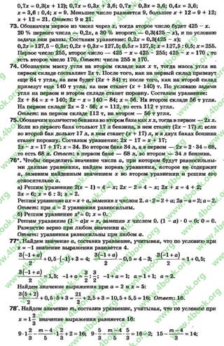 0,7* = 0,3(д: + 12); 0,7* = 0,3* + 3,6; 0,7х ~ 0,3л: = 3,6; 0,4* = 3,6;
* = 3,6 : 0,4; х = 9. Меньшее число равняется 9, большее х + 12 = 9 + 12;
х + 12 = 21. Ответ: 9 и 21.
73. Обозначим первое из чисел через *, тогда второе число будет 425 - х.
20 % первого числа — 0,2*, а 30 % второго — 0,3(425 - *), и по условию
задачи они равны. Составим уравнение: 0,2* = 0,3(425 - х);
0,2* = 127,5 - 0,3*; 0,2* + 0,3* = 127,5; 0,5* = 127,5; * = 1 2 7 ,5 :0 ,5 ; * = 255.
Первое число 255, второе число — 425 —* —425 - 255; 425 —* = 170 , то
есть второе число 170. Ответ: числа 255 и 170.
74. Обозначим массу угля на втором складе как * т, тогда масса угля на
первом складе составляет 2* т. После того, как на первый склад привезут
еще 84 т угля, на нем будет (2* + 84) т; после того, как на второй склад
привезут еще 140 т угля, на нем станет (* + 140) т. По условию задачи
угля на первом и втором складе станет поровну. Составим уравнение:
2х + 84 = * + 140; 2х - х - 140 - 84; * = 56. На втором складе 56 т угля.
На первом складе 2х = 2 •56; * = 112, то есть 112 т угля.
Ответ: на первом складе 112 т, на втором — 56 т угля.
75. Обозначимколичествобензинаво втором баке как * л, тогдав первом — 2х л.
Если из первого бака отольют 17 л бензина, в нем станет (2* - 17) л; если
во второй бак дольют 17 л, в нем станет (* + 17) л, и в двух баках бензина
станет поровну. Составим уравнение: 2 * —17 = * + 17;
2* - * = 17 + 17; * = 34. Во втором баке 34 л, а в первом — 2* = 2 *34 = 68,
то есть 68л. Ответ: в первом баке — 68л, во втором — 34 л бензина.
76*. Чтобы определить значение числа а, при котором будут равносильны­
ми данные уравнения, найдем корень уравнения, которое не содержит
а, заменим найденным значением * во втором уравнении и решим его
относительно о.
а) Решим уравнение 2(х - 1) = 4 - * ; 2х - 2 = 4 - *; 2* + * = 4 + 2;
3* = 6; * = 6 : 3; * = 2.
Решим уравнение ах = * + а, заменив * числом 2. а •2 = 2 + а; 2а - а = 2; а *=2.
Ответ: при а = 2 уравнения равносильны.
б) Решим уравнение *2= 0; * = 0.
Решим уравнение (1 - а)х = *, заменив * числом 0. (1 - а) * 0 = 0; 0 = 0.
Равенство верно при любом значении а.
Ответ: уравнения равносильны при любом а.
77*. Найдем значение а, составив уравнение, учитывая, что по условию при
* = -1 значение выражения равняется 4.
—1+ а) , к 3(—1+ а) 3 (—1+ а)
----------- + 0,5*(-1) + 3 = 4; -------- ^ -0 ,5 = 4 - 3 ; —^-------- ^= 1 + 0,5;
2 2 2
3(-1 + д) 3 3
= 1,5; -1 + а = —: —; -1 + а = 1; а = 1 + 1; а = 2.
2 2 2
Найдем значение выражения при а = 2 и * = 5:
3(5+ 2) + 0 ,5-6 + 3 = — + 2 ,5 + 3 = 10,5 + 5,5 = 16; Ответ-. 16.
2 2
78*. Найдем значение /п, составив уравнение, учитывая, что по условию при
2
* = 1— значение выражения равняется 16:
rg
w
w
w
.4book.org
w
ook.org
w
w
w
.4book.org
w
w
w
.4
w
.4book.org
w
w
w
.4book.org
w
w
w
.4book.
w
w
w
.4book.org
w
w
w
.4book.org
w
w
w
.4book.org
org
w
w
w
.4book.org
w
w
w
.4book.org
w
w
w
.4book.org
book.org
w
w
w
.4book.org
w
w
w
.4book.org
w
w
w
.4book.org
w
w
.4book.org
w
w
w
.4book.org
w
w
w
.4book.org
w
w
w
.4book.org
w
w
w
.4book.org
w
w
w
.4book.org
w
w
w
.4book.org
w
w
w
.4book.or
w
w
w
.4book.org
w
w
w
.4book.org
w
w
w
.4book.org
w
w
w
.4boo
w
w
w
.4book.org
w
w
w
.4book.org
w
w
w
.4book.org
w
w
w
w
w
w
.4book.org
w
w
w
.4book.org
w
w
w
.4book.org
w
w
.4book.org
w
w
w
.4book.org
w
w
w
.4book.o
book.org
w
w
w
.4book.org
w
w
w
.4b
.org
w
w
w
.4book.org
w
w
w
w
w
.4book.org
 