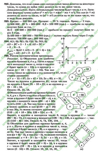 Р Л В с п = 2(АВ + АО)
^АВС£> —
Г82. Докажем, что если сумма двух натуральных чисел делится на некоторое
число, то сумма их кубов тоже делится на то же самое число.
Доказат ельст во. Пусть натуральными числами будут числа п и т . Запи­
шем формулу суммы кубов п3+ т3= (л + тп){п2—тп + т2). Так как (л 4- т)
делится на какое-то число, то (л3 + т3) делится на то же самое число, что
и надо было доказать.
783. Кредит — 500 ОООгрн. Процент — 20 % годовых. Время — 2 года.
1) 500 000 * 20 % = 500 000 •0,2 = 100 000 (грн.) — прибыли по кредиту
получит банк за год.
2) 2 * 100 000 = 200 000 (грн.) — прибыли по кредиту получит банк че­
рез 2 года.
3) 500 000 + 200 000 = 700 000 (грн.) — нужно вернуть банку через 2 года.
Ответ: 700 000 грн.; 200 000 грн.
784. А(1; 0); В(1; 3); С(5; 3); Х>(5; 0).
А1> = ВС = 5 - 1 = 4; АВ = ВС =
= 3 - 0 = 3.
2 - (3 + 4) = 14;
АО = 3 ■4 = 12.
785. Решим математические кроссворды.
Реш ение. 1) Обозначим для удобства
кружки буквами а, б и у. Пусть в круж­
ке а находится число х, тогда в кружке
б. будет число (х - 10), а в кружке у —
число (х - 10 - 5) = (х —15). Так как
сумма чисел из кружков а и у равняется 47, то со­
ставим уравнение:
х + X - 15 = 47; 2х = 47 + 15; 2х = 62; х = 31.
Число из кружка а равняется 31, тогда числом
из кружка б будет 31 —10 = 21, а из кружка у —
31 - 15 = 16.
Ответ: 31, 21, 16.
2) Обозначимдляудобствакружки буквами
а, б, у и г. Пусть в кружке а будет число х,
тогда в кружке б будет число (80 - х а в
кружке г находится число ((80 - х) + 30),
то есть (110 - х). Так как число в кружке
у можно записать и как ((110 —х) + 16)
и как 20х, то можно составить уравнение:
(110 - х) + 16 = 20х; 126 = 21х; х = 6.
Значит, в кружке а находится число 6
(80 —6) = 74, а в кружке у находится (126 -
ло (110 —6) = 104. Ответ: 6, 74, 120, 104.
3) Обозначим для удобства кружки буквами а, б,
у и г. Пусть в кружке а находится число х, тогда
в кружке б будет число (х + 8), а в кружке у — чис­
ло 2х. Так как число в кружке г можно записать и
как ((х + 8) - 3), и как (2х - 5), то можно составить
уравнение: х + 8 —3 = 2 х - 5 ; 2 х - х = 10; х = 10.
Значит, в кружке а находится число 10, тогда
в кружке б будет число (10 + 8) = 18, а в кружке
г — число (18 - 3) = 15, и в кружке у находится
число (2 * 10) = 20. Ответ: 10, 18, 15, 20.
т о г д а в к р у ж к е б —
6 ) = 1 2 0 , и в к р у ж к е г
ч и сл о
— ч и с-
rg
w
w
w
.4book.org
w
ook.org
w
w
w
.4book.org
w
w
w
.4
w
.4book.org
w
w
w
.4book.org
w
w
w
.4book.
w
w
w
.4book.org
w
w
w
.4book.org
w
w
w
.4book.org
org
w
w
w
.4book.org
w
w
w
.4book.org
w
w
w
.4book.org
book.org
w
w
w
.4book.org
w
w
w
.4book.org
w
w
w
.4book.org
w
w
.4book.org
w
w
w
.4book.org
w
w
w
.4book.org
w
w
w
.4book.org
w
w
w
.4book.org
w
w
w
.4book.org
w
w
w
.4book.org
w
w
w
.4book.or
w
w
w
.4book.org
w
w
w
.4book.org
w
w
w
.4book.org
w
w
w
.4boo
w
w
w
.4book.org
w
w
w
.4book.org
w
w
w
.4book.org
w
w
w
w
w
w
.4book.org
w
w
w
.4book.org
w
w
w
.4book.org
w
w
.4book.org
w
w
w
.4book.org
w
w
w
.4book.o
book.org
w
w
w
.4book.org
w
w
w
.4b
.org
w
w
w
.4book.org
w
w
w
w
w
.4book.org
 