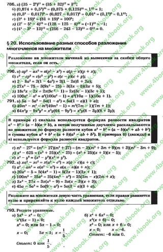 786. а) (35 - 25)17= (35 + 32)17= З17;
Г») (0,874 + 0,53)10= (0,875 + 0Д25)10= I 10 = 1;
и) (0,33 - 0,017)6= (0,027 - 0,017)6 = 0,016 = (ОД2)6
г) (3* + 19)5 = (81 + 19)5 = 100б;
А) (27 - 53 - 4)15= (128 - 125 - 4)15= (-1 )15 = -1 ;
с) (44 - З5 - 13)12= (256 - 243 - 13)12 = О12 = О.
ОД12;
§ 20. Использование разных способов разложения
многочленов на множители
Разложение на множители начинай из вынесения за скобки общего
множителя, если он есть.
790. а) ар2 - ах2= а(р2 - х2) = а(р - *)(/? + х);
б) с3 - ср2 = с(с2 - р2) = с(с - р)(с + р);
в) 2 - 8а2= 2(1 - 4а2) = 2(1 - 2а)1 + 2а);
г) 27л;2 - 75 = 3(9лг2 - 25) = 3(3л; - 5)(3* + 5);
д) 18с2х - 2х = 2л;(9с2 - 1) = 2л:(3с - 1)(3с + 1);
е) 100а4 - а2 = а^ЮОа2- 1) = а2(10а - 1)(10а + 1).
791. а) 5а - 5а3 - 5а(1 - а2) = 5а(1 - а)(1 +- а);
б) 49т4 - т2 - т2(49т2 —1) = т2(7т - l)(7m -I- 1);
в) 64х2у - 9х2у3 = х2у{64 - 9у2) = х2у(8 - Зу)(& + Зу);
II примере г) сначала используется формула разности квадратов
а 1 - Ь2 = (а —ЬКа + Ь), а потом полученные двучлены раскладываются
на множители по формуле разности кубов а3 - Ь3 = (а - Ь)(а2 + ab+ Ь2)
и суммы кубов а3 + Ъ3 = (а + Ь)(а2 - аЬ + Ь% В примерах б) (дважды)и
в) используется формула разности квадратов.
г) те - 272= (т 3- 27)(т3 + 27) = ( т - 3)(т2 + 3т+ 9)(т + 3)(т2 - 3тЛ- 9);
д) jc4 - 625 = (х2 + 25)(зс2 - 25) = (х2 + 25)(л; + 5)(л; - 5);
е) х4 - у%= (х2 - у3)(х2 + у3).
792. а) дга2 - хс2 = х(а2 —с2) - х(а - с)(а + с);
б) а3 —ап2 = а(а2 - п2) = а(а - п)(а + л);
в) 20л;2 - 5 = 5(4х2 - 1) = 5(2* - 1)(2х + 1);
г) 100т2 - 25л;2 = 25(4т2 - х2) = 25(2т —х)(2т + х);
д) Зл;3 - 27* = 3*(л:2 - 9) = Зх(х - 3)(х + 3);
е) 45а - 5а3 = 5а(9 - а2) = 5а(3 - а)(3 + а).
1‘азложиге на множители левую часть уравнения, если правая равняется
нулю и приравняйте к нулю каждый множитель отдельно.
793. Решите уравнение,
а) 5л;5 - х4= 0;
лг4(5л ; - 1 ) = 0 ;
хА= 0; или 5jc ~ 1 = 0;
х = 0; 5л; = 1; х =
5
б) х 4 + 6*3=
л:3(л; + 6)
0;
0;
л;3= 0; или х + 6 = 0;
х = 0;
Ответ:
х ~ - 6.
-6 или 0.
Ответ: 0 или
5
rg
w
w
w
.4book.org
w
ook.org
w
w
w
.4book.org
w
w
w
.4
w
.4book.org
w
w
w
.4book.org
w
w
w
.4book.
w
w
w
.4book.org
w
w
w
.4book.org
w
w
w
.4book.org
org
w
w
w
.4book.org
w
w
w
.4book.org
w
w
w
.4book.org
book.org
w
w
w
.4book.org
w
w
w
.4book.org
w
w
w
.4book.org
w
w
.4book.org
w
w
w
.4book.org
w
w
w
.4book.org
w
w
w
.4book.org
w
w
w
.4book.org
w
w
w
.4book.org
w
w
w
.4book.org
w
w
w
.4book.or
w
w
w
.4book.org
w
w
w
.4book.org
w
w
w
.4book.org
w
w
w
.4boo
w
w
w
.4book.org
w
w
w
.4book.org
w
w
w
.4book.org
w
w
w
w
w
w
.4book.org
w
w
w
.4book.org
w
w
w
.4book.org
w
w
.4book.org
w
w
w
.4book.org
w
w
w
.4book.o
book.org
w
w
w
.4book.org
w
w
w
.4b
.org
w
w
w
.4book.org
w
w
w
w
w
.4book.org
 