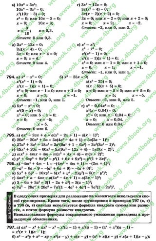в) 10х6 —Зле5;
Юх6 - Зх5= О;
х3(10х —3) = О;
х5= 0; или Юле “ 3 = 0;
х = О; Юле = 3;
3
* “ ю ;
Ответ: 0 или 0,3.
г) Зле3 - 12лс = О;
Зх(х2 *■4) = 0;
Зх(х - 2)(х + 2) = 0;
Зле= О; или ле- 2 = О; или ле+ 2 = О;
х = 0,3.
х = О; ле= 2; х
Ответ: -2 , или О, или 2.
2.
д) Зле2 - 12х = О;
Зле(ле - 4) = 0;
Зле = О; или ле- 4 = О;
х = О; х = 4.
Ответ: Оили 4.
7 9 4 . а) х 4 - х2= О;
е) ле5= х3г
ле5 —ле3
ле3(ле2 -
х3(х
О;
1) = О;
1)(х + 1) = О;
б) х2
х2(х2 - 1) = О;
х2(х - IX * + 1) = 0;
ле2= О; или х - 1 = 0; или ле+ 1 = О;
х = О; ле= 1; лс= -1*
Ответ: -1 , или 0, или 1.
в) бх3 А _О;
х3(5 - х) = 0;
ле3= 0; или 5 - ле= О;
ле= 0; -ле = -5 ;
х = 5.
Ответ: 0 или 5.
лс3= О; или ле—1 = О; или ле+ 1 = О;
ле= 0; . ле= 1; х = -1 .
Ответ: -1 , или 0, или 1.
25х = О;
х(х2 - 25) = 0;
х(х - 5)(х + 5) = О;
х = 0; или х —5 = 0; или лс + 5 = О;
х = 5; х = -5 .
Ответ: -5 , или О, или 5.
г) ле3 - 0,04х2= О;
ле2(ле - 0,04) - О;
де2= О; или х —0,04 = О;
ле= 0; ле= 0,04«
Ответ: Оили 0,04.
7 9 5 . а) аде2 - 2але + а = а(лс2 - 2ле + 1) = а(х - I)2;
б) 20а3 - 20а2 + 5а = 5а(4а2 - 4а + 1) * 5а(2а - I)2;
в) 27а6 + За2 - 18а4 = За2(9а4 + 1 - 6а2) = 3а2(3а2 - I)2;
г) 45лс3 + 20ле - 60х2= 5х(9х2 - 12х + 4) = 5х(3х - 2)2;
д) тле2 + 4тх + 4 т = т(ле2 + 4ле + 4) = т(ле + 2)2;
е) р 2 + бхр2 + 9х2р2= р2(1 + 6х + 9х2) = р 2(1 + Зх)2.
7 9 6 . а) —4 т 2 + 4 т —1 = —(4 т 2 4- 4 т + 1) = - (2 т + I)2;
б) -а 2 - 6а - 9 = -(а 2 + 6а + 9) = -(а + З)2;
в) 5ле2 + 5у4 - Юле#2= 5(ле2 + у* - 2лсу2) = 5(ле- у2)2;
' г) 4але2 + а - 4але = а(4ле2 - 4х + 1) = а(2х —I)2;
д) 3 - 6а + За2 = 3(1 - 2а + а2) = 3(а - I)2;
е) 7а2 - 28а4 + 28а6 = 7а2(1 - 4а2 + 4а4) = 7а2(1- 2а2)2.
ш
X
Ш
X
О
о;
А
из
О
В следующих примерах для разложение на множители используется спо­
соб группировки. Кроме того, после группировки в примерах 797 (в, г)
и 798 (в, г) сначала используется формула квадрата суммы или разно­
сти, а потом формула разности квадратов.
Использованные формулы сокращенного умножения приведены в пре­
дыдущих объяснениях.
7 9 7 . а) ах4 - х4 + ах3 - х3 = ха - 1) + х3(а - 1) = (х4 + х?)(а - 1) =
= хэ(х + 1)(я - 1);
б) х3 - х2у + х2- ху = х2(х - у) + ле(х - у) = (х2 + хХ* - у) = х{х + 1)(х - у);
rg
w
w
w
.4book.org
w
ook.org
w
w
w
.4book.org
w
w
w
.4
w
.4book.org
w
w
w
.4book.org
w
w
w
.4book.
w
w
w
.4book.org
w
w
w
.4book.org
w
w
w
.4book.org
org
w
w
w
.4book.org
w
w
w
.4book.org
w
w
w
.4book.org
book.org
w
w
w
.4book.org
w
w
w
.4book.org
w
w
w
.4book.org
w
w
.4book.org
w
w
w
.4book.org
w
w
w
.4book.org
w
w
w
.4book.org
w
w
w
.4book.org
w
w
w
.4book.org
w
w
w
.4book.org
w
w
w
.4book.or
w
w
w
.4book.org
w
w
w
.4book.org
w
w
w
.4book.org
w
w
w
.4boo
w
w
w
.4book.org
w
w
w
.4book.org
w
w
w
.4book.org
w
w
w
w
w
w
.4book.org
w
w
w
.4book.org
w
w
w
.4book.org
w
w
.4book.org
w
w
w
.4book.org
w
w
w
.4book.o
book.org
w
w
w
.4book.org
w
w
w
.4b
.org
w
w
w
.4book.org
w
w
w
w
w
.4book.org
 