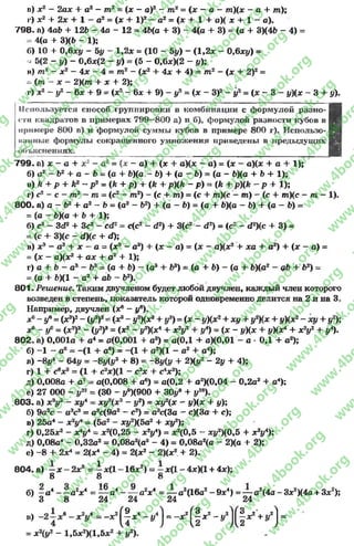в) х2 - 2ах + а2 - тп2 = (х - а)2 - т2= (х - а - т)(х - а + т);
I') х2 + 2х + 1 —а2 = (дс + I)2 - а2 = (л: + 1 + а)( х + 1 - а).
798. а) 4аЪ + 126 - 4а - 12 = 46(а + 3) - 4(а + 3) = (а + 3)(46 - 4) =
= 4(а + 3)(6 - 1);
б) 10 + 0,6ху ~ 5у ~ 1,2* - (10 - 5у) - (1,2* - 0,6ху) =
, 5(2 - у) - 0,6*(2 - у) = (5 - 0,6*)(2 - у);
в) т2 - х2 —4х - 4 = т2 - (*2 + 4х + 4) = т2 - (х + 2)2 =
~ (т - * - 2)(т + * + 2);
г) х2 - у2 - 6* + 9 = {х1 - 6* + 9) - у2= (* - З)2 - у2= (* - 3 - у)(* - 3 + у).
Используется способ группировки в комбинации с формулой разно- Ц
«*ти квадратов в примерах 799—800 а) и б), формулой разности кубов в 1
примере 800 в) и формулой суммы кубов в примере 800 г). Использо-1
наиные формулы сокращенного умножения приведены в предыдущих I
объяснениях. ЭД
799. а) * - а + х2 - а2 = (х - а) + (* + а)(* - а) = (* - а)(* + а + 1);
б) а2 —Ь2 + а - 6 = (а + 6)(а - 6) 4- (а - 6) = (а - 6)(а + Ъ+ 1);
в) k + р + k2 - р 2= (k + р) + (k + р){к - р) = (k + p)(k - р + 1);
г) с2 - с - т? —т = (с2 - т2) - (с + т) = (с + т)(с —т) - (с + т)(с - т —1).
800. а) а - 62 + а2 - 6 = (а2 - Ь2) + (а - 6) = (а + 6)(а - 6) + (а - 6) =
= (а - 6)(а + 6 + 1);
б) с3 - 3d2 + Зс2 - cd2= с(с2 - d2) + 3(с2 - d2) = (с2 - d 2)(c + 3) =
= (с*+ 3)(с - d)(c + d);
в) хэ - а3 + * - а = (хэ - а3) + (* - а) = (* - а)(х2 + ха + а2) + (* - а) =
= (х - а)(х2 + а * + а2 + 1);
г) а + 6 - а3 - 63= (а + 6) - (а3 + 63) = (а + 6) - (а + 6)(а2 - аб + 62) =
= (а + 6)(1 - а2 + аб - 62).
801. Решение. Таким двучленом будет любой двучлен, каждый член которого
возведен в степень, показатель которой одновременно делится на 2 и на 3.
Например, двучлен (*® - if).
х° ~ у* = (я3)2- (у3)2= (дс8- ^ Х *3+ у3) = (* ~ у)(х2+ ху + у2Х* + */Х*2- **/ + у2);
*° - у6= (*2)3 - (у2)8= (*2- у2)(х* + * 2у2 + у*) = ( * - уХ* + iM*4 + * V + У4).
802» а) 0,001а + а4 = а(0,001 + а8) = а(0,1 + а)(0,01 - а * 0,1 + а2);
б) -1 - а6= -(1 + а6) = -(1 + а2)(1 - а2 + а4);
в) -8*/4 - 64у = -8у(у3 + 8) = ~8y(i/ + 2)(г/2 - 2у + 4);
г) 1 + свх9 = (1 + с2*)(1 - с2* + с4* 2);
д) 0,008а + а7= а(0,008 + а6) = а(0,2 + а2)(0,04 - 0,2а2 + а4);
е) 27 000 - у21= (30 - |/®)(900 + ЗОу9 + у1В).
803. а) х?у2 - дсу* = ху2(х2 - у?) = хух - у)(* + у);
б) 9а5с —а3с3 = а3с(9а2 —с2) = а3с(3а —с)(3а + с);
в) 25а4 - х2уА= (5а2 - *у2)(5а2 + ху2);
г) 0,25*2 - х*у* = дс2(0,25 - х2ул) = дг2(0,5 - дсу2)(0,5 + дг2у4);
д) 0,08а4 - 0,32а2= 0,08а2(а2 - 4) = 0,08а2(а - 2)(а + 2);
е) -8 + 2х* = 2(х4 - 4) = 2(*2- 2)(х2 + 2).
804. а) —х - 2*8 = i *(1 - 16*2) = —х(1 - 4*)(1 + 4*);
8 8 8
б) —а 4- —а2* 4 = — а4- — а2* 4 = — а2(16а2- 9эс4) = — а2(4а - 3*2)(4а + З*2);
3 8 24 24 24 24
в) =-ar! ^ o c4 - j /Jj = - * 2^|at2 - ÿ i!j^ | *2 +ÿ2j =
= хуг - 1 ,5 jc 2) ( 1 ,5 x 2 + I/*).
rg
w
w
w
.4book.org
w
ook.org
w
w
w
.4book.org
w
w
w
.4
w
.4book.org
w
w
w
.4book.org
w
w
w
.4book.
w
w
w
.4book.org
w
w
w
.4book.org
w
w
w
.4book.org
org
w
w
w
.4book.org
w
w
w
.4book.org
w
w
w
.4book.org
book.org
w
w
w
.4book.org
w
w
w
.4book.org
w
w
w
.4book.org
w
w
.4book.org
w
w
w
.4book.org
w
w
w
.4book.org
w
w
w
.4book.org
w
w
w
.4book.org
w
w
w
.4book.org
w
w
w
.4book.org
w
w
w
.4book.or
w
w
w
.4book.org
w
w
w
.4book.org
w
w
w
.4book.org
w
w
w
.4boo
w
w
w
.4book.org
w
w
w
.4book.org
w
w
w
.4book.org
w
w
w
w
w
w
.4book.org
w
w
w
.4book.org
w
w
w
.4book.org
w
w
.4book.org
w
w
w
.4book.org
w
w
w
.4book.o
book.org
w
w
w
.4book.org
w
w
w
.4b
.org
w
w
w
.4book.org
w
w
w
w
w
.4book.org
 
