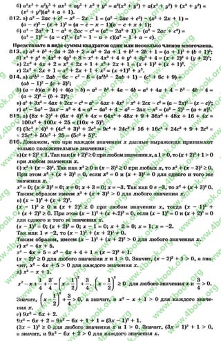 б) а гх 2 + a2y2 + ах2 + ay2 -І- x2 + у2 = a2(x2 +#2) + a(x2+ i/2) + (x24- y2) =
(x2 + #2)(fl2 + а + 1)-
Ü12, а) а2 - 2ac + c2 —x2 —2x —1 = (о2 - 2ac + c2) —(де2 + 2x 4- 1) =
(a - c)2 - (x 4- l)2= (а - с - x - l)(ö - с 4- x 4- 1);
f>) a4 - 2a2 4- 1 - a2 4- 2ac - c2= (a4 - 2a2 + 1) —(a2 —2öc + c2) =
(а2 - l)2 - (a - c)2= (a2- 1 - с 4- c)(a2 - 1 4- a - c).
11рсдставьте в виде суммы квадратов один или несколько членов многочлена.
013. а) а 2 4- Ь2 + 2а + 2Ъ + 2 = а2 4- 2а + 1 + Ь2 + 2Ь 4- 1 = (а 4- I)2 + (Ь + I)2;
Г>) х4 + у4 + 4х2 + 4у2 + 8 = х4 + 4х2 + 4 + у4 + 4у2 + 4 = (х + 2У* + (у + 2)2;
і*) 2дг2 4- 4х 4- 2 = х2 + 2х + 1 4- де24- 2х 4- 1 = (х + I)2 4- (х + I)2.
і*) 2х2 + 2х 4- 1 = х2 4- 2х + 1 4- х2 = (х 4-І)2 4- х2.
014. а) а 2Ь2 - 2аЬ - 6с - с2 - 8 = (а2Ь2 - 2аЬ + 1) - (с2 +6с + 9) =
(ab - I)2 - (с 4- З)2;
6) (а —Ь)(а 4- Ь) + 4(а - Ь) = а2 —Ь2 4- 4а —4Ь = а2 4- 4а 4- 4 —Ъ2 —4Ъ —4 =
(а + 2)2 - (6 4- 2)2;
и) а24- Зх2- 4ах 4- 2сх - с2= а2—4ах 4- 4х2- х24- 2сх - с2= (а - 2х)2- (х - c f;
г) а4 —5а2 - 2ах - х2 + 4 - а 4 - 4а2 + 4 - а2 - 2ах - х2= (а2 - 2)2- (а + х)2.
015. а) (8* + З)2 4- (б* + 4>2 + 4х = 64л:2 + 48л; + 9 4- 36л;2+48л; 4- 16 4- 4л: =
- 100л:2 + 100л: 4- 25 = (10х 4- 5)2;
б) (Зс2 + 4)2 + (4с2 4- З)2 + 2с2 = 9с4 4- 24с2 4- 16 + 16с4 +24с2 4- 9 + 2с2 =
- 25с4 + 50с2 4- 25 = (5с2 + 5)2.
016. Докажем, что при каждом значении х данные выражения принимают
только положительные значения:
а)(х4- 2)2+ 1. Так как (л:4- >Оприлюбомзначениих, а 1 > О,то(х + 2)2+1 > О
при любом значении х.
б) х24- (л; - З)2. Так как л:2> Ои (л: —З)2> Опри любых х, то х2 4- (л; - З)2> О.
При этом х2 + (х 4- З)2 - О, если л:2= Ои (л; + З)2= Одля одного и того же
значения де.
Xі = О; (х 4- З)2= О; х = О; х 4- 3 = О; х - -3 . Так как Оф -3 , то х2 4- (х + З)2О.
Таким образом имеем х2 + (х + З)2 > 0 для любого значения х.
в) (л; - I)2 + (х + 2)2.
(х - I)2 > 0 и (х + 2)2 > 0 при любом значении де, тогда (де — I)2 +
н(де + 2)3> 0. При этом (де- I)2+ (де+.2)3= О, если (де- I)2= Ои (х + 2 f = О
для одного и того ж значения де.
(де - І)2 = О; (де + 2)2= 0; де- 1 = О; де+ 2 = 0; де= 1; де= -2 .
Так как 1 * -2 , то (де - І)2 + (де + 2)2ФО.
Таким образом, имеем (де —І)2 + (де + 2)2 > 0 для любого значения де.
г) д:2—4де + 5.
де2 - 4х + 5 = де2 —4де + 4 + 1 = (де —2)2 + 1.
(х - 2)2> Одля любого значения деи 1 > О. Значит, (де - 2)3 + 1 > О, а зна­
чит, де2 - 4jc + 5 > Одля каждого значения х.
д) X2 —X + 1.
1 З
X - X + —+
4 4
(
11 3 ( 11 3
х — + —. де— > 0 для любого значения деи —> О.
V 4( 2 ) 4
( 1Л2 з
Значит, I х - —I + —> 0, а значит, и х 2 - х + 1 > 0 для каждого значе­
ния х .
«О9х2 - бде + 2.
9хг - 6х + 2 = 9х2 - 6х + 1 + 1 = (Зх - I)2 + 1.
(Зх - I)2 > О для любогозначения х и 1 >О. Значит, (Зх - I)2 + 1 > О,
а значит, и 9х2- 6х + 2 > 0 для каждого значения х.
rg
w
w
w
.4book.org
w
ook.org
w
w
w
.4book.org
w
w
w
.4
w
.4book.org
w
w
w
.4book.org
w
w
w
.4book.
w
w
w
.4book.org
w
w
w
.4book.org
w
w
w
.4book.org
org
w
w
w
.4book.org
w
w
w
.4book.org
w
w
w
.4book.org
book.org
w
w
w
.4book.org
w
w
w
.4book.org
w
w
w
.4book.org
w
w
.4book.org
w
w
w
.4book.org
w
w
w
.4book.org
w
w
w
.4book.org
w
w
w
.4book.org
w
w
w
.4book.org
w
w
w
.4book.org
w
w
w
.4book.or
w
w
w
.4book.org
w
w
w
.4book.org
w
w
w
.4book.org
w
w
w
.4boo
w
w
w
.4book.org
w
w
w
.4book.org
w
w
w
.4book.org
w
w
w
w
w
w
.4book.org
w
w
w
.4book.org
w
w
w
.4book.org
w
w
.4book.org
w
w
w
.4book.org
w
w
w
.4book.o
book.org
w
w
w
.4book.org
w
w
w
.4b
.org
w
w
w
.4book.org
w
w
w
w
w
.4book.org
 