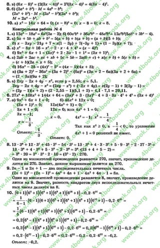 8.в) (6* - 8)2 = (2(3* - 4))2 = 22(3х - 4)2= 4(3* - 4)2.
9 . б) (2а4 + Ь*) *М = 4а8 - Ь6;
(2а4 + Ь3) * М = (2а4 - 6э)(2а4 + 68);
М = 2а4 - Ь3.
10. а) ж2— 16* + 64 = 0; (х - 8)2= 0; х - 8 = 0; х = 8.
Контрольная работа № 4
1- а) 12а3 - 18а2= 6а2(2а - 3); б) 60а4Ь5+ 36а3*>6- 48авЬ2= 12о362(5аЬя+ ЗЬ4- 4).
2 . а) 5а + 5Ь + аЪ + Ь2= 5(а + Ъ) + Ъ(а + &) = (а + Ь)(5 + &);
б ) ж - Зх# - 21# + 7 = х(1 - 3 # ) + 7 ( - 3 # + 1) = (1 - 3 #)(х+ 7 );
3. а) х2 - 8* +-16 = х2 - 2 *х •4 + 42 = (х - 4)2,*
б) 9х2 + 6* + 1 = (Зх)2 + 2 * Зх * 1 + I2 = (Зх + I)2;
4 . а) 2аЬ + 2ас + хс + хЪ + 5с + ЬЪ = 2а{Ъ + е) + х(с + Ь)+5(с + Ь) =
= (с + Ь)(2а + х + 5);
б) 16х2 - 25 = (4л:)2 - 52= (4х - 5)(4х + 5);
в) (За + 2)2 - 36а2= (За + 2)2 - (6а)2 = (За + 2 - 6а)(3а + 2 + 6а) =
= (2 - За)(9а + 2);
5. а) 2л:# - 2х + 4# - х2, если # = 2,55; х = 5,1.
2ху —2х + 4# - х2= (2ху - х2) + (-2л: + 4#) = х(2# - 1) + 2(2# - 1) =
= (2# - 1)(х + 2) = (2 - 2,55 - 1)(5,1 + 2) = 4,1 •7,1 = 29,11.
6 . 27л? + 108л:2 + 144л: + 64 = (Зд:)3 + 3 * (Зд:)2 •4 + 3 •Зх * 42 + 43 = (Зх + 4)3
7. а) 9л:2 + 6л: + 1 = О; б) 48л:3 + 12л: = 0;
(Зл: + I)2= 0; 12х(4х2 + 1) = О;
Зх + 1 = 0; 12х = О; или 4х2 + 1 = 0 ;
З х = ~ }; * = 0. 4х2= -1 ; х2
X = ----. ^ ^
3 Так как х2 > О, а — < О, то уравнение
1 4
Ответ'. 4х2+ 1 = 0 решений не имеет.
Ответ: О.
8 .1 3 •З8 + 12 *З7+ 45 *З6- 54 *З5= 13 •З8 + 4 - 3 •З7 + 5 •9 *З6 - 2 *27 •Зб=
13 ♦З8 + 4 * З8 + 5 •3е - 2 * З8 = З8 (13 + 4 + 5 - 2) =
= З8 •20 = З3 - З5 •2 - 10 = (З5 * 2) * 270.
Один из множителей произведения равняется 270, значит, произведение де­
лится на 270. Значит, данное выражение делится на 270.
9- 2п - 1 и 2п + 1 — два последовательных нечетных числа.
(2л + I)2 - (2л - I)2= 4л2 + 4л + 1 - 4л2 + 4л - 1 = 8л.
Один из множителей произведения равняется 8, значит, произведение де­
лится на 8. Значит, разность квадратов двух непоследовательных нечет­
ных чисел делится на 8.
10. (б+ 1)(б2+ 1)(б4+ 1)(б' + 1)(би +1) —0,2-632 =
= - р - •(6 -1 ) (6 +1) (б2 +1) (б4 +1) (б8 +1) (б16+1) - 0,2 •б32 =
= - (6 -1 ) (б2 +1) (б4+1) (6е +1) (б16+1) - 0 ,2 ■б32 =
5
= 0,2(б4 - 1)(б4 + 1)(б” +1)(б1в+ 1 ) - 0 , 2 - 6 32 =
= 0,2 (6е- 1)(б8 +1)(б16+ 1) - 0,2 ■632 = 0,2 (6“ - 1) (б16+ 1) - 0,2 -632 =
= 0 ,2 - (б32- 1) - 0 ,2 - 632 = 0 ,2 - 632- 0 ,2 - 0 ,2 б32 = - 0 , 2.
Ответ: -0 ,2 .
rg
w
w
w
.4book.org
w
ook.org
w
w
w
.4book.org
w
w
w
.4
w
.4book.org
w
w
w
.4book.org
w
w
w
.4book.
w
w
w
.4book.org
w
w
w
.4book.org
w
w
w
.4book.org
org
w
w
w
.4book.org
w
w
w
.4book.org
w
w
w
.4book.org
book.org
w
w
w
.4book.org
w
w
w
.4book.org
w
w
w
.4book.org
w
w
.4book.org
w
w
w
.4book.org
w
w
w
.4book.org
w
w
w
.4book.org
w
w
w
.4book.org
w
w
w
.4book.org
w
w
w
.4book.org
w
w
w
.4book.or
w
w
w
.4book.org
w
w
w
.4book.org
w
w
w
.4book.org
w
w
w
.4boo
w
w
w
.4book.org
w
w
w
.4book.org
w
w
w
.4book.org
w
w
w
w
w
w
.4book.org
w
w
w
.4book.org
w
w
w
.4book.org
w
w
.4book.org
w
w
w
.4book.org
w
w
w
.4book.o
book.org
w
w
w
.4book.org
w
w
w
.4b
.org
w
w
w
.4book.org
w
w
w
w
w
.4book.org
 