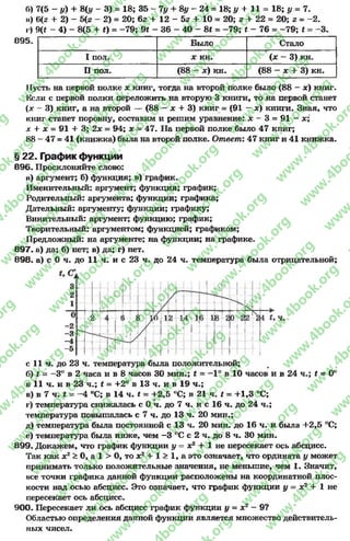 6) 7(5 - у) + 8(г/ - 3) = 18; 35 - Чу + 8у - 24 = 18; у + 11 = 18; у = 7.
и) 6(г + 2) —5(г - 2) = 20; 62+ 12 - 5г + 10= 20; г + 22= 20; г - —2.
г) 9(* - 4) - 8(5 + #) = -7 9 ; 9# - 36 - 40 - 8* = -7 9 ; #- 76 = -7 9 ; * = -3 .
Было Стало
I пол. X кн. (х - 3) кн.
II пол. (88 - х) кн. (88 - х + 3) кн.
11усть на первой полке х книг, тогда на второй полке было (88 - х) книг.
Нели с первой полки переложить на вторую 3 книги, то на первой станет
(х - 3) книг, а на второй — (88 - х + 3) книг = (91 - ж) книги. Зная, что
книг станет поровну, составим и решим уравнение: х - 3 = 91 - х;
х + х = 91 + 3; 2х = 94; х = 47. На первой полке было 47 книг;
88 - 47 = 41 (книжка) была на второй полке. Ответ: 47 книг и 41 книжка.
§ 22. График функции
696. Просклоняйте слово:
а) аргумент; б) функция; в) график.
Именительный: аргумент; функция; график;
Родительный: аргумента; функции; графика;
Дательный: аргументу; функции; графику;
Винительный: аргумент; функцию; график;
Творительный: аргументом; функцией; графиком;
Предложный: на аргументе; на функции; на графике.
897. а) да; б) нет; в) да; г) нет.
898. а) с 0 ч. до 11 ч. и с 23 ч. до 24 ч. температура была отрицательной;
с 11 ч. до 23 ч. температура была положительной;
б) £ = -3° в 2 часа и в 8 часов 30 мин.; £ = —1° в 10 часов и в 24 ч.; £ = 0°
в 11 ч. и в 23 ч.; £ = +2° в 13 ч. и в 19 ч.;
в) в 7 чЛ = - 4 °С; в 14 чЛ = +2,5 °0; в 21 чЛ = +1,3 °С;
г) температура снижалась с 0 ч. до 7 ч. и с 16 ч. до 24 ч.;
температура повышалась с 7 ч. до 13 ч. 20 мин.;
д) температура была постоянной с 13 ч. 20 мин. до 16 ч. и была +2,5 °С;
е) температура была ниже, чем -3 °С с 2 ч. до 8 ч. 30 мин.
899. Докажем, что график функции у = х2 + 1 не пересекает ось абсцисс.
Так как х2 > 0, а 1 > 0, то х2 + 1 > 1, а это означает, что ордината у может
принимать только положительные значения, не меньшие, чем 1. Значит,
все точки графика данной функции расположены на координатной плос­
кости над осью абсцисс. Это означает, что график функции у = х2 + 1 не
пересекает ось абсцисс.
900. Пересекает ли ось абсцисс график функции у = х2 —9?
Областью определения данной функции является множество действитель­
ных чисел.
rg
w
w
w
.4book.org
w
ook.org
w
w
w
.4book.org
w
w
w
.4
w
.4book.org
w
w
w
.4book.org
w
w
w
.4book.
w
w
w
.4book.org
w
w
w
.4book.org
w
w
w
.4book.org
org
w
w
w
.4book.org
w
w
w
.4book.org
w
w
w
.4book.org
book.org
w
w
w
.4book.org
w
w
w
.4book.org
w
w
w
.4book.org
w
w
.4book.org
w
w
w
.4book.org
w
w
w
.4book.org
w
w
w
.4book.org
w
w
w
.4book.org
w
w
w
.4book.org
w
w
w
.4book.org
w
w
w
.4book.or
w
w
w
.4book.org
w
w
w
.4book.org
w
w
w
.4book.org
w
w
w
.4boo
w
w
w
.4book.org
w
w
w
.4book.org
w
w
w
.4book.org
w
w
w
w
w
w
.4book.org
w
w
w
.4book.org
w
w
w
.4book.org
w
w
.4book.org
w
w
w
.4book.org
w
w
w
.4book.o
book.org
w
w
w
.4book.org
w
w
w
.4b
.org
w
w
w
.4book.org
w
w
w
w
w
.4book.org
 