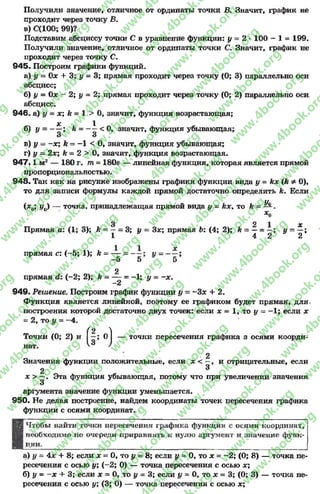 Получили значение, отличное от ординаты точки В. Значит, график не
проходит через точку В.
в) С(100; 99)?
Подставим абсциссу точки С в уравнение функции: у - 2 * 100 - 1 = 199.
Получили значение, отличное от ординаты точки С. Значит, график не
проходит через точку С.
945« Построим графики функций.
а) у = Ох + 3; у = 3; прямая проходит через точку (0; 3) параллельно оси
абсцисс;
б) у = 0х ~ 2; у ~ 2; прямая проходит через точку (0; 2) параллельно оси.
абсцисс.
946. а) у = х; к = 1 > 0, значит, функция возрастающая;
х 1
б )у = — ; h = — < 0, значит, функция убывающая;
3 3
в) у - -х ; к - -1 < 0 , значит, функция убывающая;
г) у - 2х; к = 2 > 0, значит, функция возрастающая.
947.1 м2 — 180 г. то= 180s — линейная функция, которая является прямой
пропорциональностью.
948. Так как на рисунке изображены графики функции вида у = кх (k Ф0),
то для записи формулы каждой прямой достаточно определить к. Если
(х0; у0) — точка, принадлежащая прямой вида у = kx, то к Ус
*о
3 2 1 х
Прямая а: (1; 3); к ——- 3; у —Зле; прямая Ь: (4; 2); к = —- у - —;
1 4 2 2
прямая с: (-5 ; 1); А= у = - ^ ;
-5 5 5
2
прямая й: (-2 ; 2); к —— -= -1; у = -х .
2
949. Решение. Построим график функции у - -3# + 2.
Функция является линейной, поэтому ее графиком будет прямая, для-
построения которой достаточно двух точек: если х —1, то у = —1; если х
- 2, то у = -4 .
(|; •) -
Точки (0; 2) и |—; 0 | — точки пересечения графика а осями коорди­
нат.
•2
Значения функции положительные, если х < —, и отрицательные, если
2 3
jc > —. Эта функция убывающая, потому что при увеличении значения
3
аргумента значение функции уменьшается.
950. Не делая построение, найдем координаты точек пересечения графика
функции с осями координат.
Чтобы найти точки пересечения графика функции с осями координат,
необходимо но очереди приравнять к нулю аргумент и значение функ­
ции.
а) у = 4х + 8; если х = 0, то у = 8; если у = 0, то х = -2 ; (0; 8) — точка пе­
ресечения с осью у; (-2 ; 0) — точка пересечения с осью х;
б) у = - х + 3; если х = 0, то у = 3; если у = 0, то х = 3; (0; 3) — точка пе­
ресечения с осью у; (3; 0) — точка пересечения с осью х;
rg
w
w
w
.4book.org
w
ook.org
w
w
w
.4book.org
w
w
w
.4
w
.4book.org
w
w
w
.4book.org
w
w
w
.4book.
w
w
w
.4book.org
w
w
w
.4book.org
w
w
w
.4book.org
org
w
w
w
.4book.org
w
w
w
.4book.org
w
w
w
.4book.org
book.org
w
w
w
.4book.org
w
w
w
.4book.org
w
w
w
.4book.org
w
w
.4book.org
w
w
w
.4book.org
w
w
w
.4book.org
w
w
w
.4book.org
w
w
w
.4book.org
w
w
w
.4book.org
w
w
w
.4book.org
w
w
w
.4book.or
w
w
w
.4book.org
w
w
w
.4book.org
w
w
w
.4book.org
w
w
w
.4boo
w
w
w
.4book.org
w
w
w
.4book.org
w
w
w
.4book.org
w
w
w
w
w
w
.4book.org
w
w
w
.4book.org
w
w
w
.4book.org
w
w
.4book.org
w
w
w
.4book.org
w
w
w
.4book.o
book.org
w
w
w
.4book.org
w
w
w
.4b
.org
w
w
w
.4book.org
w
w
w
w
w
.4book.org
 