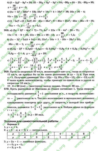 б) (5 - 3уУ - 9#2= 55; 25 - 30у + 9#2
30
У// =
-3 0
-1 ;
9у* = 55; -30# = 55 - 25; -30# = 30;
4;н) (42 + 2)2 = 2(8^2+ 13); 16г2 + 16г + 4 = 16г2 + 26; 162 = 26
22 11 3
I02 = 22; 2 = — ; 2 = ^ -; 2 = 1 - ;
16 8 8
г) (4 - 5х)2= (3 + 5х)2; 16 - 40х+ 25х2= 9 +ЗОх + 25х2; -40х - ЗОх = 9 - 16;
-7
7Од; - -7 ; х = ------; х = 0,1.
-70
060. а) (2х + З)2 - 4(х2 + 7) = 71; 4х2 + 12х + 9 - 4х2 - 28 = 71;
12л = 71 - 9 + 28; 12* = 90; х = 90 : 12; х = — ; х = 7,5;
12
б) (5г - I)2 - 5г(4 + 5г) = 31; 25г2 - Юг + 1 - 20г - 25г2= 31;
302 = 3 1 - 1 ; 2 = — ; 2 = -1 ;
-30
») (0,2# - 2)2 + 0Д#<2 - 0,4#) = -2 ; 0,04#2 - 0,8# + 4 + 0,2# - 0,04#2= -2 ;
0,6# = -2 - 4; у - у = 10;
-0,6
•')
f l 2 ? ( I .V I Л 1 2 2
—х = —х - 1 —х + 1 ; —х ~ —
и 3) и Д 2 У 4 3
( - ! } «
Х +
2 _ 13
3 Х ~ 9
9
1
1 2 1 41; — х = —1 ----
3 - 9
х = - - — у х —2 —•
9 У 2 ) 6 6
069. Пусть со скоростью 10 км/ч. велосипедист едет х ч., тогда со скоростью
12 км/ч. он проехал бы то же самое расстояние за (х - 1) ч. При этом
х > 1. Получаем уравнение: 10х= 12(х - 1); 10х= 12х - 12; -2 х = -12; х = 6.
(5 часов нужно велосипедисту, чтобы проехать из одного села в другое со
скоростью 10 км/ч.
10 * 6 = 60 (км) — расстояние между селами. Ответ: 60 км.
070. Пусть расстояние от Жашкова до Умани составляет 1. Тогда скорость
1 -
мотоциклиста равняется - - 1 расстояния за ч., а скорость велосипедис-
1 1
та — — расстояния за ч. Так как велосипедист и мотоциклист выезжают
5
одновременно навстречу друг другу, то скорость, с которой они прибли­
жаются, равняется 1 + —= 1— расстояния за ч. Найдем время по формуле
1 = 8 IV. 5 5
1:1
6
(ч.) = 50 мин.
Задания д ля самостоятельной работы
вариант 1
1. у = х + 4.
2. // = 5 —х; х < 7; х — натуральное.
X 1 2 3 4 5 6
У 4 3 2 1 0 -1
3. // = 2х - 1 — линейная функция,
х = 0; у = -1 ;
х —3; # = 5.
rg
w
w
w
.4book.org
w
ook.org
w
w
w
.4book.org
w
w
w
.4
w
.4book.org
w
w
w
.4book.org
w
w
w
.4book.
w
w
w
.4book.org
w
w
w
.4book.org
w
w
w
.4book.org
org
w
w
w
.4book.org
w
w
w
.4book.org
w
w
w
.4book.org
book.org
w
w
w
.4book.org
w
w
w
.4book.org
w
w
w
.4book.org
w
w
.4book.org
w
w
w
.4book.org
w
w
w
.4book.org
w
w
w
.4book.org
w
w
w
.4book.org
w
w
w
.4book.org
w
w
w
.4book.org
w
w
w
.4book.or
w
w
w
.4book.org
w
w
w
.4book.org
w
w
w
.4book.org
w
w
w
.4boo
w
w
w
.4book.org
w
w
w
.4book.org
w
w
w
.4book.org
w
w
w
w
w
w
.4book.org
w
w
w
.4book.org
w
w
w
.4book.org
w
w
.4book.org
w
w
w
.4book.org
w
w
w
.4book.o
book.org
w
w
w
.4book.org
w
w
w
.4b
.org
w
w
w
.4book.org
w
w
w
w
w
.4book.org
 